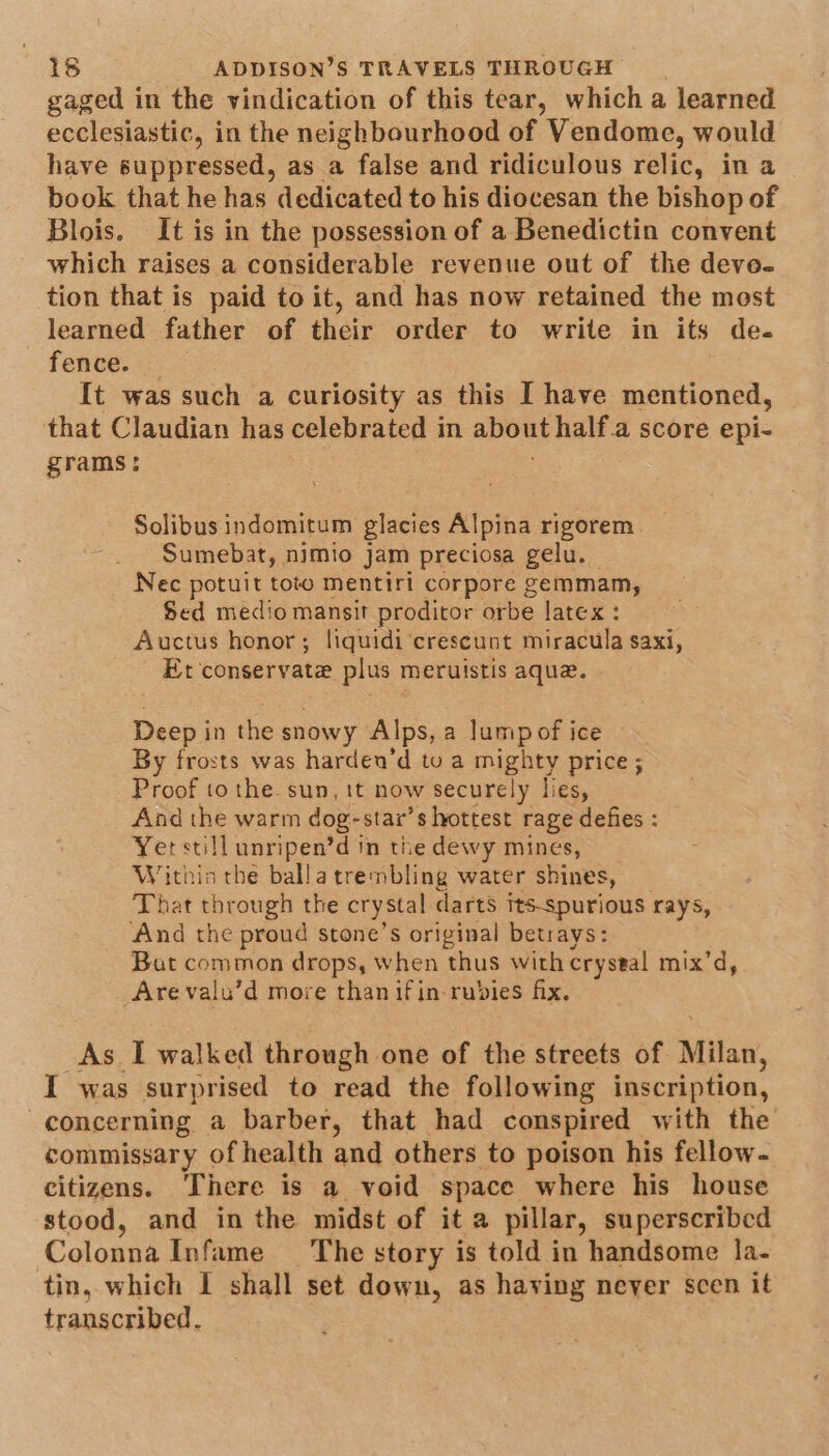 gaged in the vindication of this tear, which a learned ecclesiastic, in the neighbourhood of Vendome, would have suppressed, as a false and ridiculous relic, in a book that he has dedicated to his diocesan the bishop of Blois. It is in the possession of a Benedictin convent which raises a considerable revenue out of the deve- tion that is paid to it, and has now retained the most learned father of their order to write in its de. fenve: It was such a curiosity as this [ have mentioned, that Claudian has celebrated in about half.a score epi- grams: ; Solibus indomitum glacies Alpina rigorem Sumebat, nimio jam preciosa gelu. Nec potuit toto mentiri corpore gemmam, Sed medio mansit proditor orbe latex : Auctus honor; liquidi‘crescunt miracula saxi, Et conservate plus meruistis aque. Deep in the snowy Alps, a lumpof ice By frosts was harden’d to a mighty price ; Proof to the sun, 1t now securely lies, And the warm dog-star’s hottest rage defies : Yer still unripen’d in the dewy mines, Within the balla trembling water shines, That through the crystal darts its-spurious rays, And the proud stone’s original betrays: But common drops, when thus with crystal mix’d, Are valu’d more than ifin- rubies fix. As I walked through one of the streets of Milan, I was surprised to read the following inscription, concerning a barber, that had conspired with the commissary of health and others to poison his fellow- citizens. There is a void space where his house stood, and in the midst of it a pillar, superscribed Colonna Infame The story is told in handsome la- tin, which I shall set down, as having never scen it transcribed.