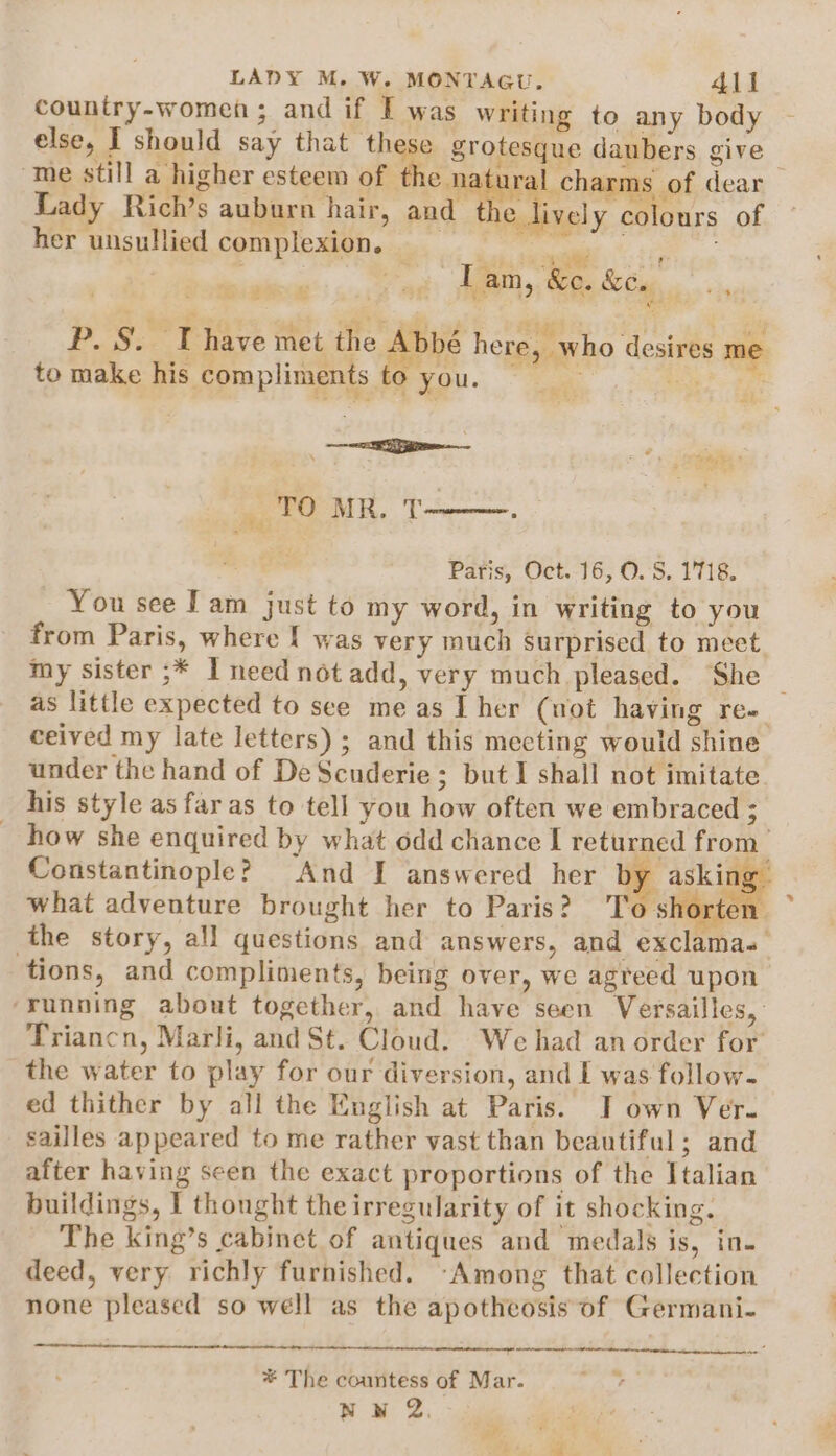 country-women; and if I was writing to any body else, I should say that these grotesque daubers give me still a higher esteem of the naturz | charms of dear Lady Rich’s auburn hair, and t e lively colours of her unsullied complexion, al a ate lt a eas, tae &amp;e. P. §. Thave met the Abbé here, who desires me 2s = ¢ oo i to make his compliments to you. \ ie Sitges a TO MR. T Paris, Oct. 16, 0.8, 1718. You see Tam just to my word, in writing to you from Paris, where { was very much surprised to meet my sister ;* I need not add, very much pleased. She | as little expected to see meas Ther (not having re- ceived my late letters) ; and this meeting would shine under the hand of DeScuderie; but I shall not imitate his style as far as to tell you how often we embraced ; _ how she enquired by what odd chance I returned from Constantinople? And I answered her by asia what adventure brought her to Paris? T ‘short _- the story, all questions and answers, and exclamas tions, and compliments, being over, we agreed upon ‘running about together, and have seen Versailles, Triancn, Marli, and St. Cloud. We had an order for the water to play for our diversion, and I was follow- ed thither by all the English at Paris. I own Ver. sailles appeared to me rather vast than beautiful; and after having seen the exact proportions of the Italian buildings, I thought the irregularity of it shocking. The king’s cabinet of antiques and medals is, in- deed, very richly furnished. -Among that collection none pleased so well as the apotheosis of Germani- ee ew * The countess of Mar. Nw 2. ie :