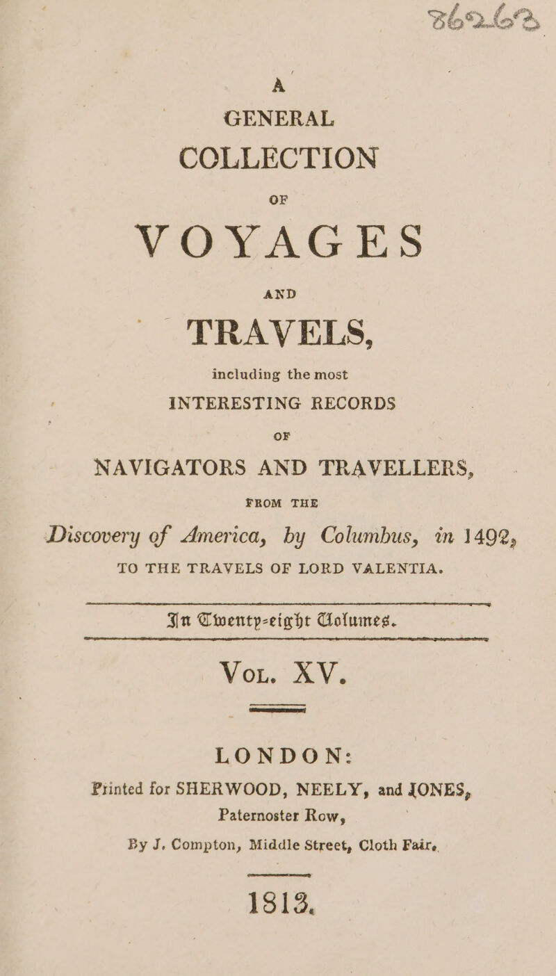 . GENERAL COLLECTION VOYAGES AND TRAVELS, including the most INTERESTING RECORDS OF NAVIGATORS AND TRAVELLERS, FROM THE Discovery of America, by Columbus, in 1492, TO THE TRAVELS OF LORD VALENTIA. In Twenty-eight Columes. Vout. XV. SET | LONDON: Printed for SHERWOOD, NEELY, and JONES, Paternoster Row, By J. Compton, Middle Street, Cloth Faire. 1813,