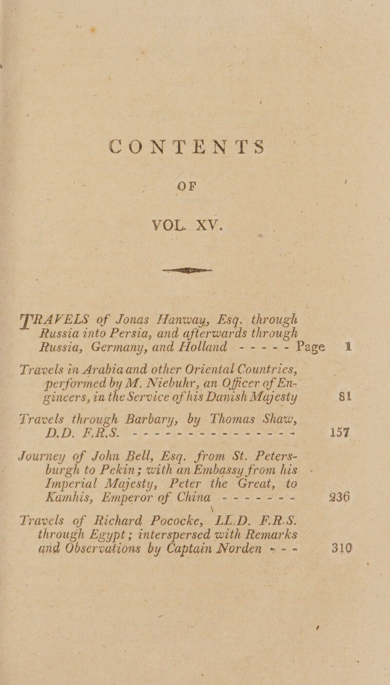 CONTENTS OF VOL LAY. TRAVELS of Jonas Hanway, Esq. through | Russia into Persia, and afterwards through Russia, Germany, and Holland - - - - - Page 1 Travels in Arabia and other Oriental Countries, performed by M. Niebuhr, an Officer of En- gineers, in the Service of his Danish Majesty Si Travels through Barbary, by Thomas Shaw, TED! FERS ee See 17 Journey of John Bell, Esq. from St. Peters- burgh to Pekin; with an Embassy from his Imperial Majesty, Peter the Great, to Kamhis, Emperor of China ------ - 236 \ Travels of Richard Pococke, LL.D. F.R.S. through Egypt ; interspersed with Remarks and Observations by Captain Norden - - - 310