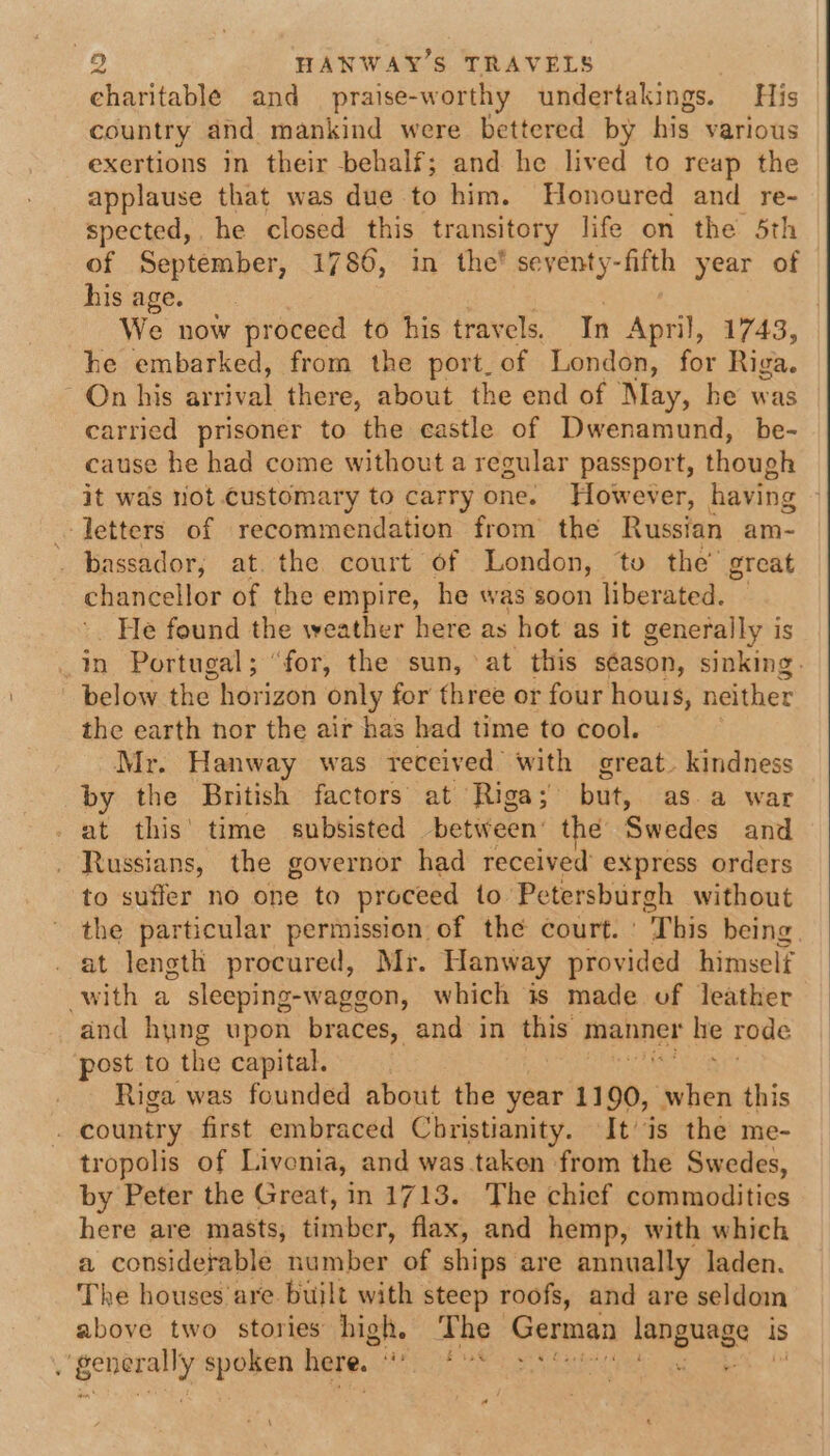 charitable and praise-worthy undertakings. His country and mankind were bettered by his various exertions in their behalf; and he lived to reap the applause that was due to him. Honoured and re- spected,. he closed this transitory life on the 5th of September, 1786, in the’ seyenty-fifth year of hisage.. &lt;. : We now proceed to his travels. In April, 1743, he embarked, from the port. of London, for Riga. On his Rue there, about the end of May, he was carried prisoner to the castle of Dwenamund, be- cause he had come without a regular passport, though it was not.customary to carry one. However, having letters of recommendation from the Russian am- . bassador; at. the court of London, to the’ great chancellor of the empire, he was soon liberated. — He found the weather here as hot as it generally is in Portugal; “for, the sun, at this s¢ason, sinking. below the horizon only for three or four houis, neither the earth nor the air has had time to cool. Mr. Hanway was received sede great. kindness by the British factors at Riga but, as. a war at this’ time subsisted between: the Swedes and _ Russians, the governor had received express orders to suffer no one to proceed to Petersburgh without the particular permission of the court. This being. _ at length procured, Mr. Hanway provided himself with a sleeping-waggon, which is made of leather and hung upon braces, and in this manner he rode post to the capital. _ Riga was founded about the year 1190, oahen this _ country first embraced Christianity. It’ is the me- tropolis of Livonia, and was.taken from the Swedes, by Peter the Great, in 1713. The chief commodities here are masts, timber, flax, and hemp, with which a considerable number of ships are annually laden. The houses are built with steep roofs, and are seldom above two stories high. The - German asogueds “4 is rgeneany spoken here. bis etme adi