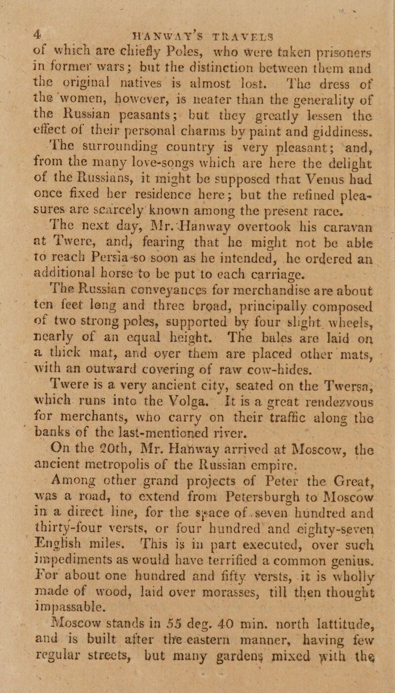 of which are chiefly Poles, who were taken prisoners in former wars; but the distinction between them and the original natives is almost lost. The dress of the ‘women, however, is neater than the generality of the Russian peasants; but they greatly lessen the effect of their personal charms by paint and giddiness. The surrounding country is very pleasant; ‘and, from the many love-songs which are here the delight of the Russians, it might be supposed that Venus had once fixed her residence here; but the refined plea- sures are scarcely known among the present race. The next day, Mr.Hanway overtook his caravan at Twere, and, fearing that he might not be able to reach Persia-so soon as he intended, he ordered an additional horse-to be put to each carriage. | The Russian conveyances for merchandise are about ten feet leng and three bread, principally composed of two strong poles, supported by four slight wheels, nearly of an equal height. The bales are laid on a thick mat, and oyer them are placed other mats, - with an outward covering of raw cow-hides. . ‘Twere is a very ancient city, seated on the Twersa, which runs into the Volga, It is a great rendezvous for merchants, who carry on their traffic along the ' banks of the last-mentioned river. ig. ess On the 20th, Mr. Hanway arrived at Moscow, the ancient metropolis of the Russian empire. Among other grand projects of Peter the Great, was a road, to extend from Petersburgh to Moscow in a direct line, for the seace of.seven hundred and thirty-four versts, or four hundred’ and eighty-seven English miles. This is in part executed, over such Impediments as would have terrified a common genius. For about one hundred and fifty versts, it is wholly nade of wood, laid over morasses, till then thought impassable. 7 Moscow stands in 55 deg. 40 min. north lattitude, and is built after the-eastern manner, having few regular streets, but many gardens mixed with the