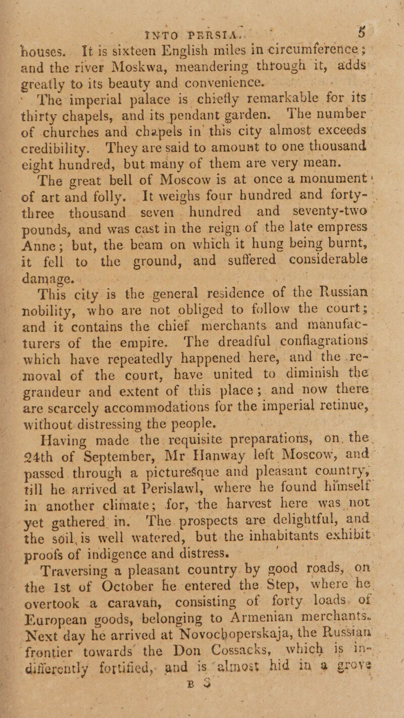 and the river Moskwa, meandering through it, adds greatly to its beauty and convenience. of churches and chapels in this city almost exceeds credibility. They are said to amount to one thousand eight hundred, but many of them are very mean. © The great bell of Moscow is at once a monument pounds, and was cast in the reign of the late empress Anne; but, the beam on which it hung being burnt, it fell to the ground, and suffered considerable damage... | 3 and it contains the chief merchants and manufac- turers of the empire. The dreadful conflagrations which have repeatedly happened here, and the .re- moval of the court, have united to diminish the grandeur and extent of this place; and now there are scarcely accommodations for the imperial retinue, without distressing the people. | Having made the requisite preparations, on, the passed through a pictureSque and pleasant country, in another climate; for, the harvest here was not yet gathered in. The prospects are delightful, and. / proofs of indigence and distress. ) Traversing a pleasant country by good roads, on overtook a caravan, consisting of forty loads. of European goods, belonging to Armenian merchants. Next day he arrived at Novochoperskaja, the Russian differently fortified, and is “almost hid in a grove BS .