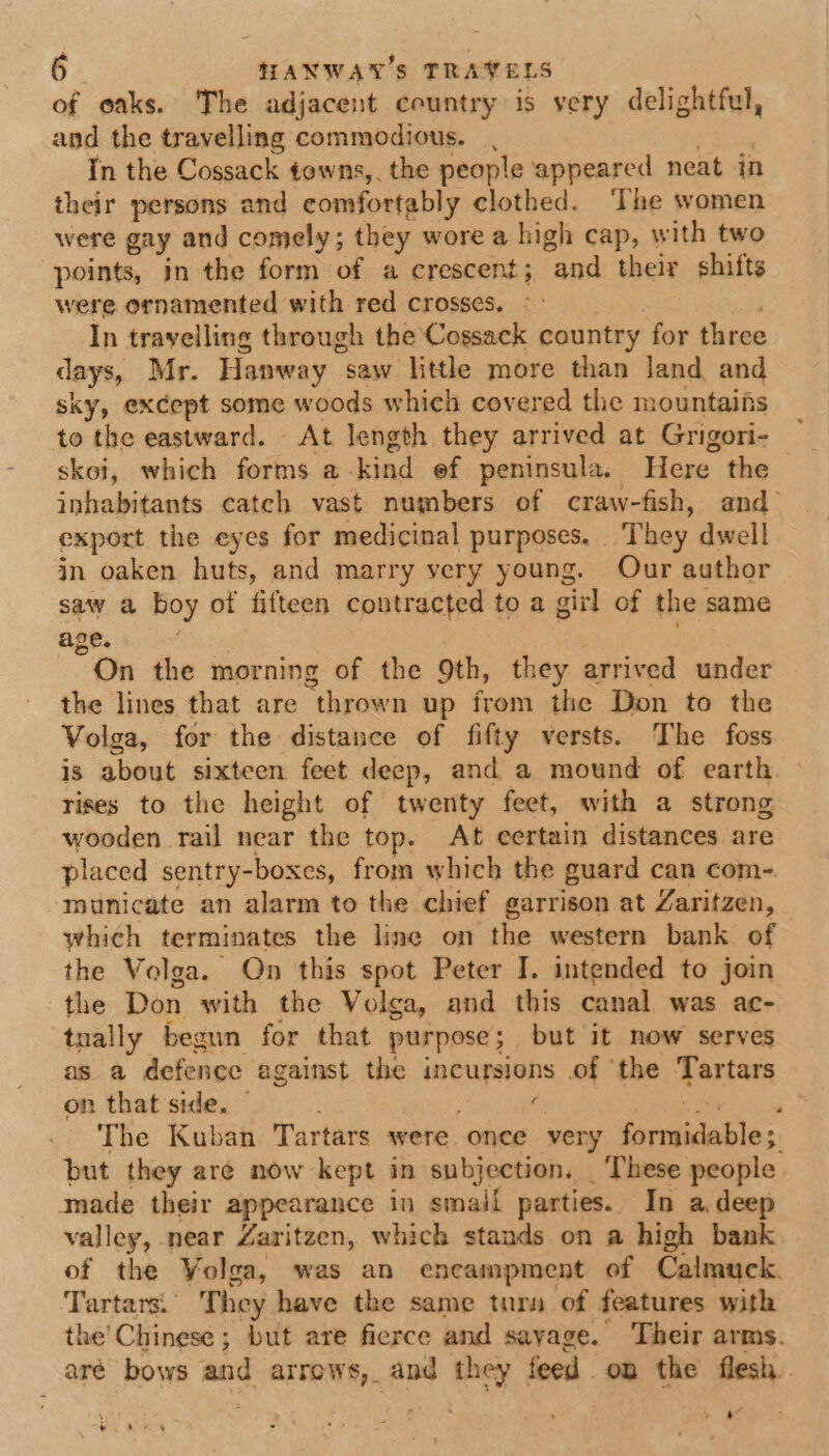 of oaks. The adjacent country is very delightful, and the travelling commodious. Tn the Cossack towns,. the people appeared neat in their persons and comfortably clothed. The women were gay and comely ; they wore a high cap, with two points, in the form of a crescent; and their shifts were ornamented with red crosses, In travelling through the Cossack country for three days, Mr. Hanway saw litthe more than land and sky, except some woods which covered the mountains to the eastward. At length they arrived at Grigori- skoi, which forms a. kind ef peninsula. Here the inhabitants catch vast numbers of craw-fish, and export the eyes for medicinal purposes. ‘They dwell jn oaken huts, and marry very young. Our author saw a boy of fifteen contracted to a girl of the same age. “On the morning of the oth, they arrived under the lines that are “thrown up from the Don to the Volga, for the distance of fifty versts. The foss is about sixteen feet deep, and a mound of earth. | rises to the height of twenty feet, with a strong, wooden rail near the top. At certain distances are placed sentry-boxes, from which the guard can com- municate an alarm to the chief garrison at Zaritzen, which terminates the line on the western bank of the Volga. On this spot Peter I. intended to join the Don with the Volga, and this canal was ac- tnally begun for that. purpose; but it now serves as. a defence against the incursions .of ‘the Tartars on that side. — . ‘ The Kuban Tartars were once very iiewsicables. but they aré now kept in subjection. | These people made their appearance in smail parties. In a.deep valley, near Zaritzen, which stands on a high bank of the Volga, was an encampment of Calmuck. Tartars.. They have the same tury of features with the’Chinese ; but are fierce and savage.’ Their arms. aré bows and arrows, and they feed on the flesh. 4 ~ ya ie os |