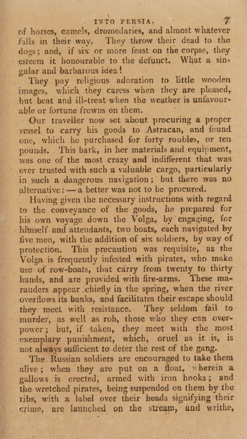 INTO PERSTA, | of horses, camels, dromedaries, and almost whatever falls in their way. They throw their dead to the dogs; and, if six or more feast on the corpse, they - esteem it honourable to the defunct. What a sin- gular and barbarous idea! They pay religious adoration to little wooden images, which they. caress when they are pleased, but beat and ill-treat-when the weather is unfavour- able or fortune frowns on them. ; Our traveller now set about procuring a proper yessel to carry his goods to Astracan, and found one, which he purchased for forty roubles, or ten pounds. This bark, in her materials and equipment, was one of the most crazy and indifferent that was eyer trusted with such a valuable cargo, particularly in such a dangerous navigation ;~ but there was no alternative: —a better was not to be procured. Having given the necessary instructions with regard to the conveyance of the goods, he prepared for his own voyage down the Volga, by engaging, for himself and attendants, two boats, each navigated by five men, with the addition of six soldiers, by way of protection. This precaution was requisite, as the Volga is frequently infested with pirates, who make use of row-boats, that carry from twenty to thirty hands, and are provided with fire-arms. These ma- rauders appear chiefly in the spring, when the river overflows its banks, and facilitates their escape should they meet with resistance. ‘They seldom fail to murder, as well as rob, those who they can over~ power; but, if taken, they meet with the most exemplary punishment, which, cruel as it 1s, is not always sufficient to deter the rest of the gang. The, Russian soldiers are encouraged to take them alive; when they are put on a float, » herein @ gallows is erected, armed with iron hooks; and the wretched pirates, being suspended on them by the tibs, with a label over their heads signifying their _ crime, are launched on the stream, and writhe,