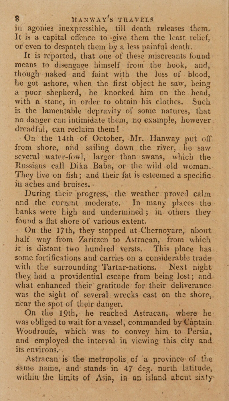 in agonies inexpressible, till death releases them. It is a capital offence to -give them the least relief, | or even to despatch them by a less painful death. It is reported, that one of these miscreants found means to disengage himself from the hook, and, though naked and faint with the loss of — blood, he got ashore, when the first object he saw, being a poor shepherd, he knocked him on the head, with a stone, in order to obtain his clothes. Such is the lamentable depravity of some natures, that no danger can intimidate them, ng example, however. dreadful, can reclaim them! On the 14th -of October, Mr. Hanway put off from shore, and sailing down the river, he saw | several water-fowl, larger than swans, which the: Russians call Dika Baba, or the wild old woman.. They live on fish; and their fat is esteemed a specific: in aches and bruises. During their progress, the weather proved calm and the current moderate. In many places the banks were high and undermined; in. others they found a flat shore of various extent. On the 17th, they stopped at Chernoyare, about half way from Zaritzen to Astracan, from. which © it is distant two hundred versts.. This place has some fortifications and carries on a considerable trade with the surrounding’ Tartar-nations. Next night they had a providential escape from being lost ; and. what enhanced ‘their gratitude’ for their deliverance was the sight of several wrecks cast on the shore, near the spot of their danger. On the 19th, he reached Astracan;. vehase he: was obliged to wait for a vessel, commanded by Captain Woodroofe, which was to convey him to. Persia, and employed: the interval in viewing: tie city and its environs,” Astracan is the metropolis of ‘a province: of the same name, and stands in 47 deg. north latitude, within the limits of Asia, in an island about sixty: