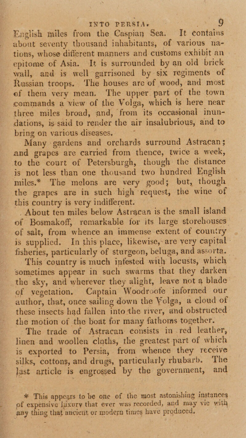 English miles from the Caspian Sea. It contains about seventy thousand inhabitants, of various na- tions, whose different manners and customs exhibit an epitome of Asia. It is surrounded by an old brick wall, and is well garrisoned by six regiments of Russian troops. The houses are of wood, and most of them very mean. The upper part of the town commands a view of the Volga, which is here near three miles broad, and, from its occasional inun- dations, is said to render the air insalubrious, and to bring on various diseases. . Many gardens and orchards surround Astracan 3 and grapes are carried from thence, twice a week, to the court of Petersburgh, though the distance is not less than one thousand two hundred English miles.* The melons are very good; but, though the grapes are in such high ‘request, the wine of this country is very indifferent. : | - About ten miles below Astracan is the small island of Bosmakoff, remarkable for its large storehouses of salt, from whence an immense extent of country is supplied. In this place, likewise,- are very capital fisheries, particularly of sturgeon, beluga, and assorta. This country is much infested with locusts, which sometimes appear in such swarms that they darken the sky, and wherever they alight, leave not a blade of vegetation. Captain Woodroofe informed our author, that, once sailing down the Yolga, a cloud of these insects had fallen into the river, and obstructed the motion of the boat for many fathoms together. The trade of Astracan consists in red leather, linen and woollen cloths, the greatest part of which is exported to Persia, from whence they receive silks, cottons, and drugs, particularly rhubarb. The last article is engrossed by the government, and * This appears to be one of the most astonishing instances of expensive luxury that ever was recorded, and may vie with any thing that ancient or modern times have produced,