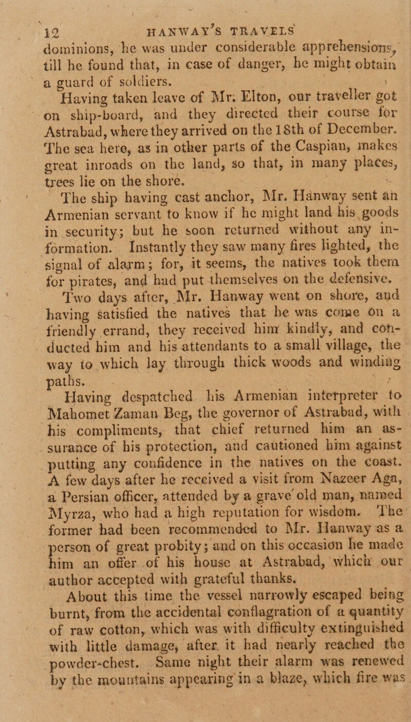 dominions, he was under considerable apprehensions, till he found that, in case of danger, he might obtain a guard of soldiers. | . Having taken leave of Mr. Elton, our traveller got on ship-board, and they directed their course for Astrabad, where they arrived on the 18th of December. The sea here, as in other parts of the Caspian, makes great inroads on the land, so that, in many places, trees lie on the shore. . ‘ The ship having cast anchor, Mr. Hanway sent an Armenian servant to know if he might land his goods in security; but he soon returned without any in- formation. Instantly they saw many fires lighted, the signal of alarm; for, it seems, the natives took them for pirates, and had put themselves on the defensive. Two days after, Mr. Hanway went on shore, and having satisfied the natives that he was come on a friendly errand, they received hiny kindly, and con- ducted him and his attendants to a small village, the way to which Jay through thick woods and winding paths. hee et, - Having despatched his Armenian interpreter to Mahomet Zaman Beg, the governor of Astrabad, with | his compliments, that chief returned him an as- surance of his protection, and cautioned him against putting any confidence in the natives on the coast. A few days after he received a visit from Nazeer Aga, a Persian officer, attended by a grave old man, named Myraza, who had a high reputation for wisdom. ‘The’ former had been recommended to Mr. Hanway as a person of great probity; and on this occasion he made him an offer of his house at Astrabad, which our author accepted with grateful thanks. | About this time the vessel narrowly escaped being burnt, from the accidental conflagration of a quantity of raw cotton, which was with difficulty extinguished with little damage, after. it had nearly reached the -powder-chest. Same night their alarm was renewed by the mountains appearing in a blaze, which fire was