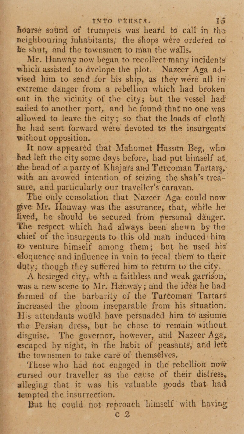 hoarse sotrid of trumpets was heard to call in the neighbouring inhabitants; the shops wére ordered to - be shut, and the townsmen to nian the walls. Mr. Hanway now began to recollect many incidents’ which assisted to dvelope thé plot. Nazeer Aga ad- vised him to send for his ship, as they were all in’ extreme danger from a rebellion which had broken out in the vicinity of the city; but the vessel had sailed to another port, and he found that no one was allowed to leave the city; so that the loads of cloth he had sent forward were devoted to thé insurgents without opposition. | | 3 It now appeared that Mahomet Hassan Beg, who had left the city some days before, had put himself at. the head of a party of Khajars and Turcoman Tartars, with an avowed intention of seizing the shah’s trea- sure, and particularly our traveiler’s caravan. Fhe only censolation that Nazeer Aga could now give Mr. Hanway was the assurance, that, while he lived, he should be secured from personal danger. The respect which had always been shewn by the chief of the insurgents to this old man induced: him to venture himself among them; but he used his eloquence and influence in vain to recal them to their duty; though they suffered him to return to the city. _ _A besieged city, with a faithless and weak garrison, was a new scene to Mr. Hanway; and the idea he had formed of the barbarity of the Turcoman Tartars increased the gloom inseparable from his situation. His attendants wotld have persuadéd him to assume the Persian dréss, but he chose to remain without. disguise. The governor, however, and Nazeer Aga, escaped by night, in the habit of peasants, and left the townsmen to take care of themsélves. , Those who had not éngaged in the rebellion now cursed our traveller as the cause of their distress, alleging that it was his valuable goods that: had tempted the insurrection. , But he could. not reproach himself with haying C2