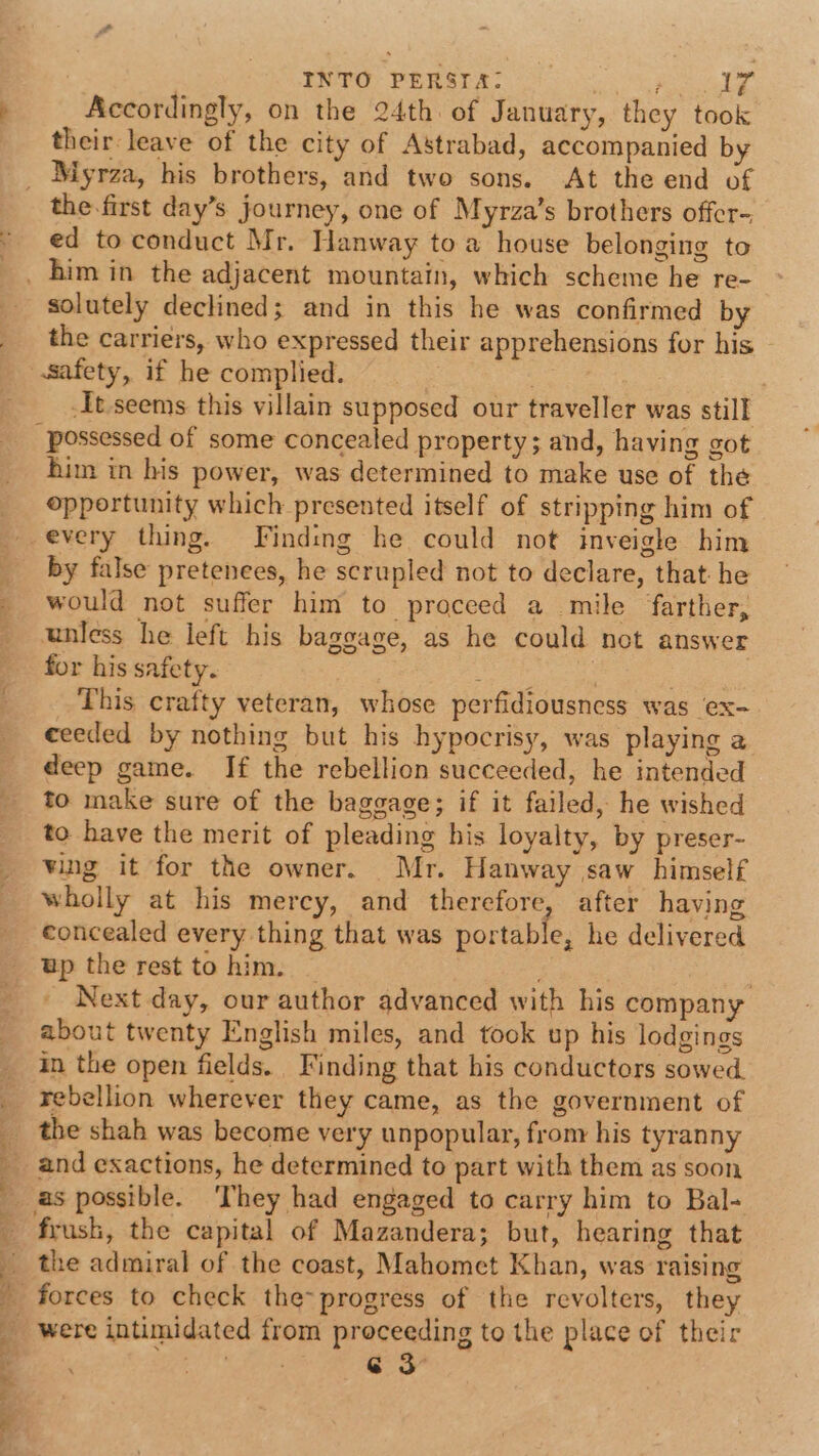 ’ | INTO PERSIA: ee Accordingly, on the 24th. of January, they took their leave of the city of Astrabad, accompanied by ee SS eee vs ot er ee ae ee Oe the-first day’s journey, one of Myrza’s brothers offer- ed to conduct Mr. Hanway toa house belonging to solutely declined; and in this he was confirmed by the carriers, who expressed their apprehensions for his It seems this villain supposed our traveller was still him in his power, was determined to make use of the opportunity which presented itself of stripping him of every thing. Finding he could not inveigle him by false pretenees, he scrupled not to declare, that. he would not suffer him to proceed a mile farther, unless he left his baggage, as he could not answer for his safety. eas ieee A eee This crafty veteran, whose perfidiousness was ex- ceeded by nothing but his hypocrisy, was playing a deep game. If the rebellion succeeded, he intended to make sure of the baggage; if it failed, he wished to have the merit of pleading his loyalty, by preser- ving it for the owner. Mr. Hanway saw himself wholly at his mercy, and therefore, after having concealed every thing that was portable, he delivered up the rest to him. — 3 Next day, our author advanced with his company about twenty English miles, and took up his lodgings in the open fields. Finding that his conductors sowed. rebellion wherever they came, as the government of and exactions, he determined to part with them as soon as possible. ‘They had engaged to carry him to Bal- frush, the capital of Mazandera; but, hearing that the admiral of the coast, Mahomet Khan, was raising forces to check the- progress of the revolters, they were intimidated from proceeding to the place of their