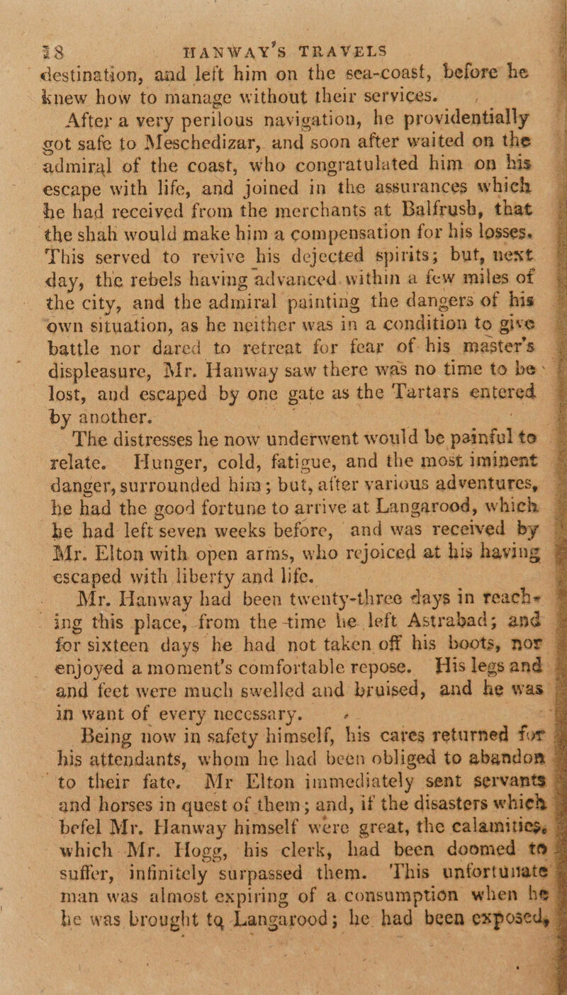 destination, and left him on the sea-coast, before he knew how to manage without their services. After a very perilous navigation, he providentially got safe to Meschedizar, and soon after waited on the admiral of the coast, who congratulated him on his escape with life, and joined in the assurances which he had received from the merchants at Balfrush, that the shah would make him a compensation for his losses. © This served to revive his dejected spirits; but, next day, the rebels having advanced. within a few miles of the city, and the admiral painting the dangers of his ‘own situation, as he neither was in a condition to give battle nor dared to retreat for fear of his master’s ~ displeasure, Mr. Hanway saw there was no time to be: | lost, and escaped by one gate as the Tartars entered by another. ae ie a The distresses he now underwent would be painfulte — relate. Hunger, cold, fatigue, and the most iminent ~ danger, surrounded him; but, after various adventures, ~ he had the good fortune to arrive at Langarood, which — he had left seven weeks before, and was received by 7 Mr. Elton with open arms, who rejoiced at his having &amp; escaped with liberty and life. ; Mr. Hanway had been twenty-three days in teach+ @ - ing this place, from the-time he left Astrabad; and 7 for sixteen days he had not taken off his boots, nor | enjoyed a moment’s comfortable repose. His legs and © and feet were much swelled and bruised, and he was © in want of every necessary. — i Being now in safety himself, his cares returned for 7 his attendants, whom he had been obliged to abandon © to their fate. Mr Elton immediately sent servants © _and horses in quest of them; and, if the disasters whieh © befel Mr, Hanway himself were great, the calamities, © which Mr. Hogg, his clerk, had been doomed to @ suffer, infinitely surpassed them. ‘This unfortunate man was almost expiring of a consumption when he he was brought ta Langarood; he had been exposed, ©