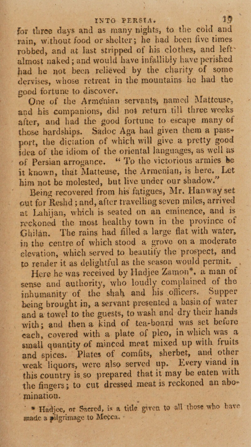 for three days and as many nights, to the cold and rain, without food or shelter; he had been five times robbed, and at last stripped of his clothes, and left almost naked; and would have infallibly have perished had he not been relieved by the charity of some dervises, whose retreat in the mountains he had the good fortune to discover. — One of the Armenian servants, named Matteuse, and his companions, did not return till three weeks after, and had the good fortune to escape many of those hardships. Sadoc Aga had given them a pass- port, the diciation of which will give a pretty good idea of the idiom of the eriental languages, as well as of Persian arrogance. “ To the victorious armies be it known, that Matteuse, the Armenian, is here, Let him not be molested, but live under our shadow.” Being recovered from his fatigues, Mr. Hanway set out for Reshd ; and, after travelling seven miles, arrived at Lahijan, which is seated on an eminence, and is reckoned ‘the most healthy town in the province of Ghilan. The rains had filled a large flat with water, in the centre of which stood a grove on a moderate elevation, which served to beautify the prospect, and to render it as delightful as the season would permit. , Here he was received by Hadjee Zamon*, a man of sense and authority, who loudly complained of the inhumanity of the shah and his officers. Supper being brought in, a servant presented a basin of water and a towel to the guests, to wash and dry their hands with; and thena kind of tea-board was set before each, covered with a plate of pleo, in which was a small quantity of minced meat mixed up with fruits and spices. Plates of comiits, sherbet, and other weak liquors, were also served up. Every viand in this country isso prepared that it may be eaten with the fingers; to cut dressed meat is reckoned an abo- ‘mination. | ' * Hadjee, ot Sacred, is a title given to all those who have made a pilgrimage to Mecca. -