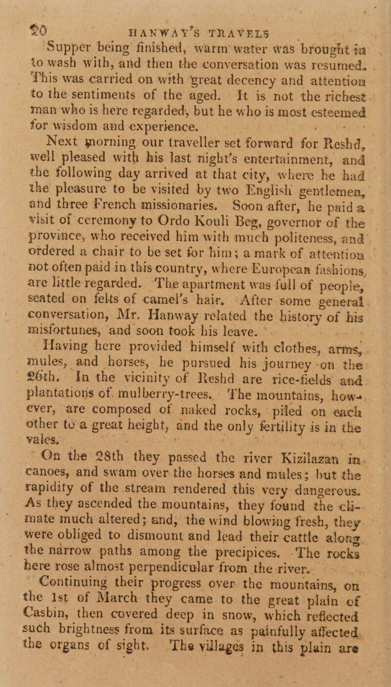‘Supper being finished, warm water was brought ia to wash with, and then the conversation was resumed. . This was carried on with yreat decency and attention to the sentiments of the aged. It is not the richest. man who is here regarded, but he who is most esteemed for wisdom and experience. : cipher Son Next morning our traveller set forward for Reshd, well pleased with his last night’s entertainment, and the following day arrived at that city, where he had the pleasure to be visited by two English gentlemen, and three French missionaries. Soon after, he paida visit of ceremony to Ordo Kouli Beg, governor of the province, who received him with much politeness, and’. ordered a chair to be set for him; a mark of attention not often paid in this country, where European fashions, are little regarded. ‘The apartment was full of people, seated on felts of camel’s hair, After some general. conversation, Mr. Hanway related the history of his misfortunes, and soon took his leave. ° Se eyes Having here provided himself with clothes, arms, mules, and horses, he pursued his journey -on the 26th. In the vicinity of Reshd are rice-fields and plantations of, mulberry-trees. The mountains, how-.. ever, are composed of naked rocks, piled on each other to a great height, and the only fertility is in the vales, Bi ah he Dae e } eat On the 28th they passed the river Kizilazan in canoes, and swam over tle horses and mules; hut the rapidity of the stream rendered this very dangerous. As they ascended the mountains, they found the cli- mate much altered; and; the wind blowing fresh, they were obliged to dismount and lead their cattle along the narrow paths among the precipices. -The rocks here rose almost perpendicular from the river. ; _ Continuing their progress over the mountains, on the 1st of March they came to the great plain of Casbin, then covered deep in snow, which reflected such brightness from its surface as painfully affected. the organs of sight. The villages in this plain are