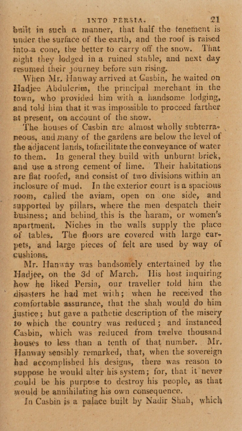 built im such a manner, that half the tenement is under the surface of the earth, and the roof is raised into-a cone, the better to carry off the snow. That aight they ledged in a ruined stable, and next day resumed their journey before sun rising. When Mr. Hanway arrived at Casbin, he waited on Hadjee Abdulerim, the principal merchant in the town, who provided him with a handsome lodging, and told him that it was impossible to saber farther at present, on account of the snow. The houses of Casbin are almost seeks inbferra- neous, aud many of the gardens are below the level of the adjacent Jands, tofacilitate the conveyance of water to them. In general they build with unburnt brick, and use a strong cement of lime. | Their habitations are flat roofed, and consist of two divisions within an inclosure of mud. In the exterior court is a spacious xoom, called the aviam, open on onc. side, and supported by pillars, where the men despatch their business; and bebind, this is the haram, or women’s apartment. Niches in the walls supply the place of tables, The floors are covered with large car- pets, and large pieces of felt are used by way of cushions, Mr. Hanway was andscuaety entertained by the Hadjee, on the 3d of March, His host inquiring how he liked Persia, our traveller told him the disasters he had met with; when he received the comfortable assurance, that the shah would do him justice; but gave a pathetic description of the misery to which the country was reduced; and instanced Casbin, which was reduced from farelve thousand houses to less than a tenth of that number. Mr, Hanway sensibly. remarked, that, when the sovereign had accomplished his designs, there was. reason to suppose he woukd alter his system; for, that it never could be his purpese to destroy his people, as that would be annihilating his own consequence. In Casbin js a a built hy Nadir Shah, which