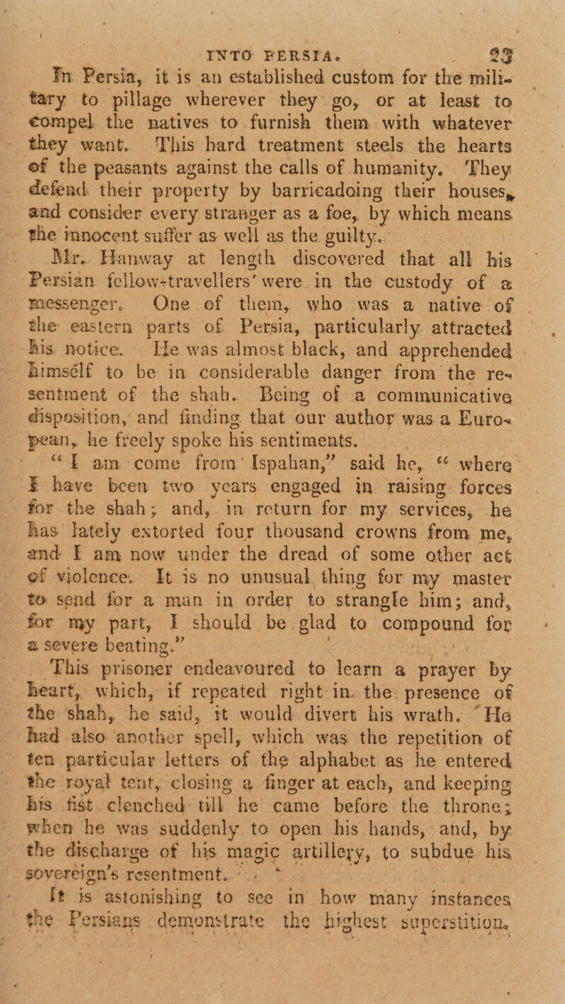 Yn Fersia, it is an established custom for the mili fary to pillage wherever they go, or at least to €ompel the natives to furnish them with whatever they want. This hard treatment steels the hearts of the peasants against the calls of humanity, ‘They defend. their property by barricadaing their houses, and consider every stranger as a foe, by which means the innocent suffer as well as the guilty,. Mr. Hanway at length discovered that all his Persian {cllow-travellers’ were in the custody of a messenger. One ef them, who was a native of | the eastern parts of Persia, particularly attracted his notice. Ife was almost black, and apprehended himsélf to be in considerable danger from the re- sentment of the shah. Being of a communicative disposition, and finding that our author was a Euro pean, he freely spoke his sentiments. ae ““— am come from’ Ispahan,” said he, “ where % have been two years engaged in raising forces for the shah; and, in return for my services, he has lately extorted four thousand crowns from me, and FE am now under the dread of some other act of violence. It is no unusual thing for my master to send for a man in order to strangle him; and, for my part, I should be glad to compound for 2 severe beating.” ; | it ‘This prisoner endeavoured to learn a prayer by heart, which, if repeated right in the: presence of the shah, he said, it would divert his wrath. “He had also another spell, which was the repetition of ten particular letters of the alphabet as he entered the royal tent, closing a finger at each, and keeping his fist. clenched till he came before the throne; when he was suddenly to open his hands, and, by the discharge of his magic artillery, to subdue his sovereign’s resentment.... * } It is astonishing to see in how many instances the Persians demonstrate the highest superstition.