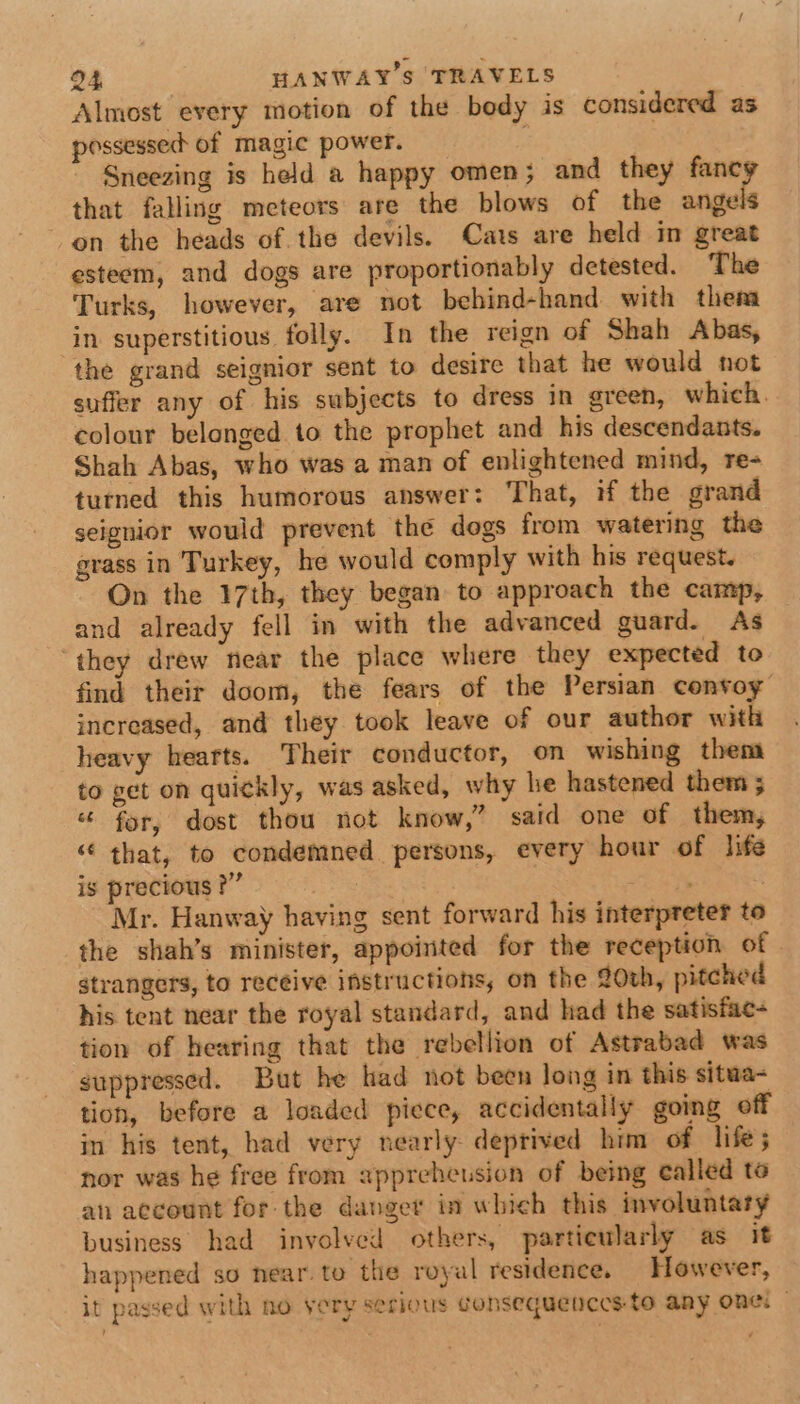 Almost every motion of the body is considered as possessed of magic power. Sneezing is held a happy omen; and they fancy that falling meteors are the blows of the angels on the heads of. the devils. Cats are held in great esteem, and dogs are proportionably detested. The Turks, however, are not bebind-hand with them in. superstitious folly. In the reign of Shah Abas, the grand seignior sent to desire that he would not suffer any of his subjects to dress in green, which. colour belonged to the prophet and his descendants. Shah Abas, who was a man of enlightened mind, re- turned this humorous answer: That, if the grand seignior would prevent the dogs from watering the grass in Turkey, he would comply with his request. On the 17th, they began to approach the camp, and already fell in with the advanced guard. As ‘they drew near the place where they expected to find their doom, the fears of the Persian cenvoy increased, and they took leave of our author with heavy hearts. Their conductor, on wishing them to get on quickly, was asked, why he hastened them ; “ for, dost thou not know,” said one of them, “ that, to condemned persons, every hour of Jife is precious ?” | rea | Mr. Hanway having sent forward his interpreter to the shah’s minister, appointed for the reception of - strangers, to receive instructions, on the 20th, pitched his tent near the royal standard, and had the satisfac- tion of hearing that the rebellion of Astrabad was suppressed. But he had not been Jong in this situa- tion, before a loaded piece, accidentally going off in his tent, had very nearly deprived him of life; nor was he free from appreheusion of being called te an account for the danger in which this involuntary business. had involved others, particularly as it happened so near. to the royal residence. However, it passed with no very serious Gonsequenccsto any one: