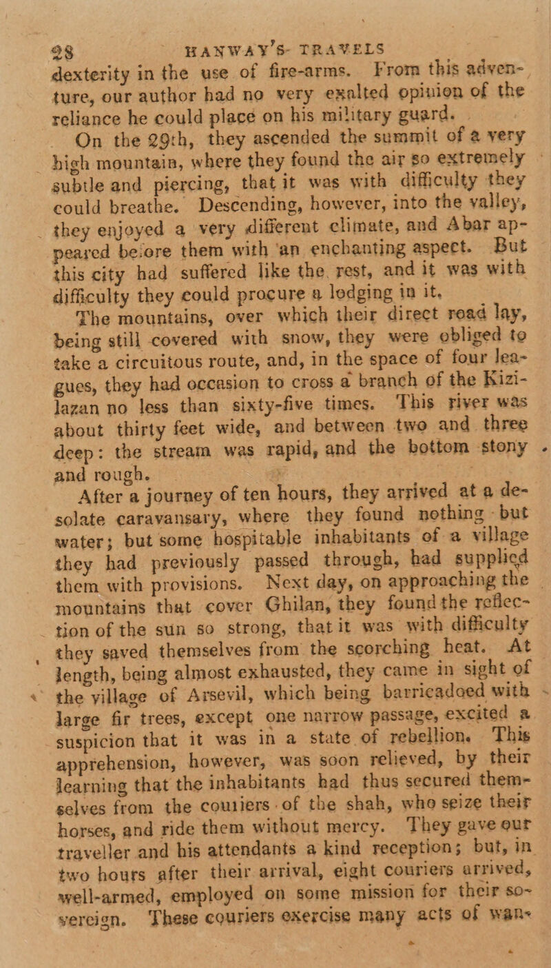 dexterity in the use of fire-arms. From this adven- ture, our author had no very exalted opinion of the reliance he could place on his military guard. | On the 29th, they ascended the summit of @ yery subtle and piercing, that it was with difficulty they could breathe. Descending, however, into the yalley, _ they enjoyed a very different climate, and Abar ap- peared beiore them with ‘an enchanting aspect. But this city had suffered like the. rest, and it was with difficulty they could procure a lodging in it, The mountains, over which their direct road lay, being still covered with snow, they were obliged to take a circuitous route, and, in the space of four lea- gues, they had occasion to cross a branch of the Kizi- lazan no less than sixty-five times. This river was about thirty feet wide, and between two and three deep: the stream was rapid, and the bottom stony and rough. ; | After a journey of ten hours, they arrived at a de- solate earavansary, where they found nothing - but water; but some hospitable inhabitants of a village they had previously passed through, had supplied mountains that cover Ghilan, they found the refiec- gion of the sun so strong, that it was with difficulty ~ Jength, being almost exhausted, they came in sight of the village of Arsevil, which being barricadoed with large fir trees, except one narrow passage, excited a suspicion that it was in a state of rebellion. This apprehension, however, was soon relieved, by their learning that the inhabitants had thus secured them- selves from the coutiers of the shah, who seize their horses, and ride them without mercy. They gave eur two hours after their arrival, eight couriers arrived, well-armed, employed on some mission for their so- yercign. These couriers exercise many acts of wane ~ * /