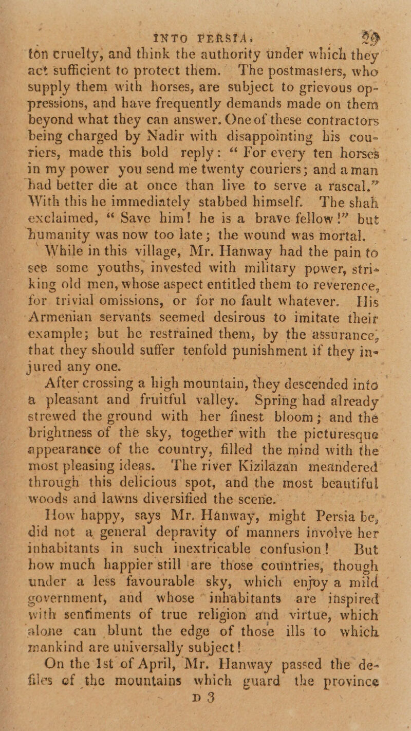 INTO PERSTAs — 5d ton cruelty, and think the authority under which they | act sufficient to protect them. ‘The postmasters, who supply them with horses, are subject to grievous op-— pressions, and have frequently demands made on them beyond what they can answer. One of these contractors being charged by Nadir with disappointing his cou- riers, made this bold reply: “ For every ten horses in my power you send me twenty couriers; and aman had better die at once than live to serve a rascal.” With this he immediately stabbed himself. The shah exclaimed, “ Save him! he is a brave fellow!” but ‘humanity was now too late; the wound was mortal. While in this village, Mr. Hanway had the pain to see some youths, invested with military power, stri+_ king old men, whose aspect entitled them to reverence, for trivial omissions, or for no fault whatever. His Armenian servants seemed desirous to imitate their example; but he restrained them, by the assurance, that they should suffer tenfold punishment if they in- jured any one. | After crossing a high mountain, they descended into a pleasant and fruitful valley. Spring had already strewed the ground with her finest bloom: and the brightness of the sky, together with the picturesque appearance of the country, filled the mind with the most pleasing ideas. ‘The river Kizilazan meandered through this delicious spot, and the most beautiful woods and lawns diversified the scere. How happy, says Mr. Hanway, might Persia be, did not a general depravity of manners involye her inhabitants in such inextricable confusion! But how much happier still ‘are those countries, though under a less favourable sky, which enjoy a mild government, and whose “inhabitants are inspired with sentiments of true religion and virtue, which alone can blunt the edge of those ills to which mankind are universally subject! On the Ist of April, Mr. Hanway passed the de- files of the mountains which guard the province D3