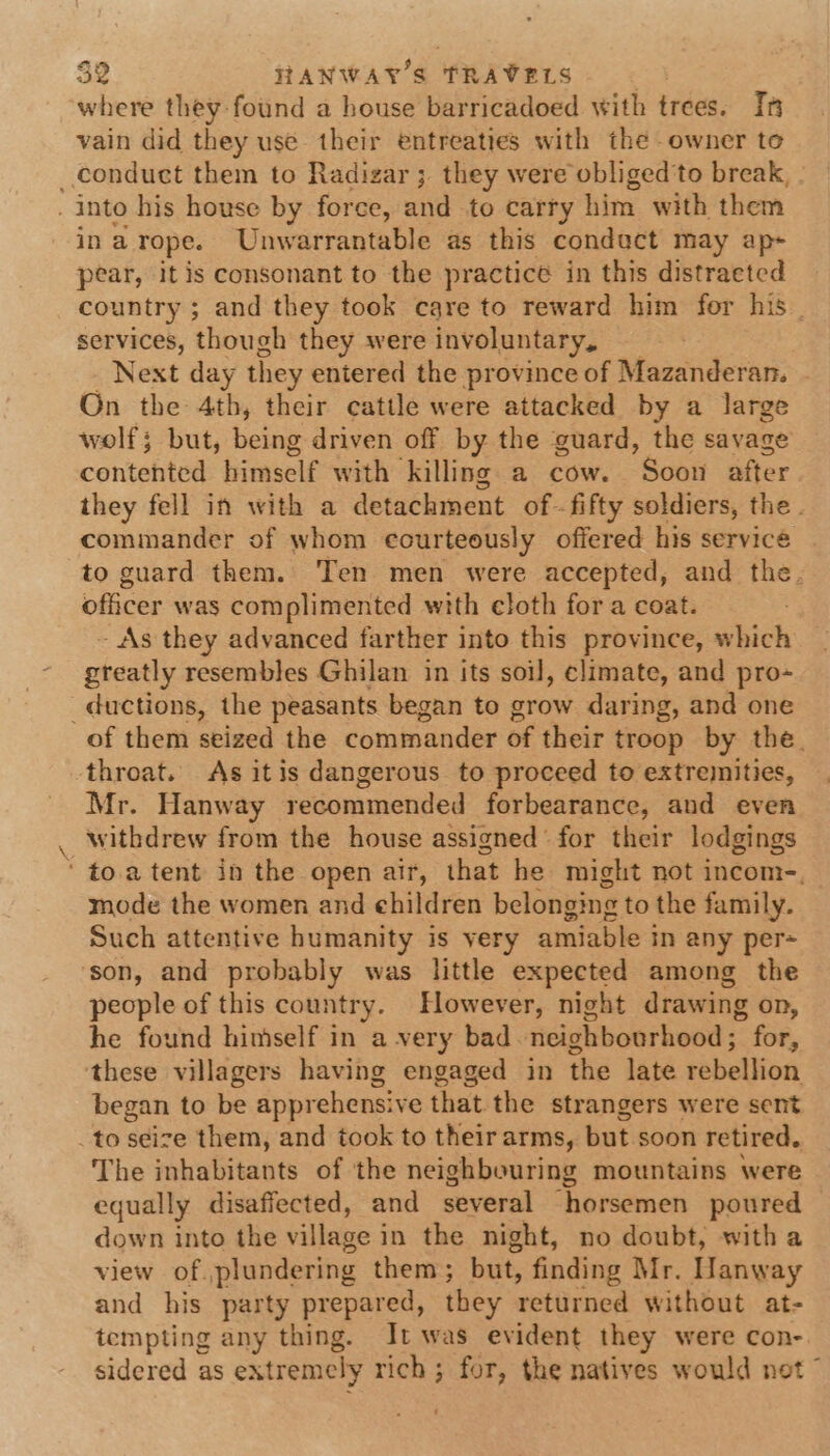 where they found a house barricadoed with trees. Ih vain did they use their entreaties with the owner to conduct them to Radizar ; they were obliged'to break, - _ into his house by force, and to carry him with them ina rope. Unwarrantable as this condact may ap- pear, it is consonant to the practice in this distraeted country ; and they took care to reward him for his services, though they were involuntary, Next day they entered the province of Mazanderan. On the 4th, their cattle were attacked by a large wolf; but, being driven off by the guard, the savage contented. himself with’ killing a cow. Soon after they fell in with a detachment of. fifty soldiers, the. commander of whom courteously offered his servicé — to guard them. Ten men were accepted, and the. officer was complimented with eloth for a coat. - As they advanced farther into this province, which greatly resembles Ghilan in its soil, climate, and pro- _ductions, the peasants began to grow daring, and one of them seized the commander of their troop by the. throat. As itis dangerous to proceed to extrenities, Mr. Hanway recommended forbearance, and even withdrew from the house assigned for their lodgings * to.a tent in the open air, that he might not incom-, mode the women and ehildren belonging to the family. Such attentive humanity is very amiable in any per- son, and probably was little expected among the people of this country. However, night drawing on, he found himself in a very bad. neighbourhood ; for, these villagers having engaged in the late rebellion began to be apprehensive that the strangers were sent to seize them, and took to theirarms, but soon retired. The inhabitants of the neighbouring mountains were equally disaffected, and several horsemen poured down into the village i in the night, no doubt, witha view of. plundering them ; but, finding Mr. Hanway and his party prepared, they returned without at- tempting any thing. It was evident they were con- sidered as extremely rich; for, the natives would net ~