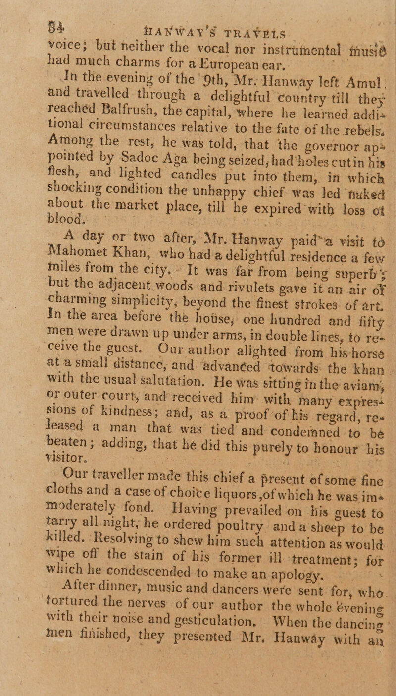 voice; but neither the vocal nor instrumental musié had much charms for a European ear. Jn the evening of the 9th, Mr: Hanway left Amul. and travelled through a delightful country till they reachéd Balfrush, the capital, where he learned addi= tional circumstances relative to the fate of the Tebels. Among the rest, he was told, that the governor aps. pointed by Sadoc Aga being seized, had’holes cutin his flesh, and lighted candles put into them, in which shocking condition the unhappy chief. was led ‘nuked about the market place, till he expired with loss of blood. | : ‘ aA A day or two after, Mr, Hanway paid™a visit to Mahomet Khan, who hada delightful residence a few miles from the city. It was far from being superb ¥ but the adjacent. woods and rivulets gave it an air of charming simplicity, beyond the finest strokes of art. In the area before the hotise; one hundred and fifty men were drawn up under arms, in double lines, to re= ceive the guest. Our author alighted from his-horse at asmall distance, and ‘advanced ‘towards: the khan | with the usual salutation. He was sitting in the aviam, or outer court, and received him: with many expresé sions of kindness; and, as a proof of his regard, re - deased a man that was tied and condemned to bé beaten; adding, that he did this purely to honour his visitor, : axe i Oh fete i Our traveller made this chief a present of some fine cloths and a case of choice liquors ,of which he was im« moderately fond. Having prevailed on his guest fo tarry all night, he ordered poultry anda sheep to be Killed. ‘Resolving to shew him such attention as would Wipe off the stain of his former ill ‘treatment; for which he condescended to make an apology. After dinner, music and dancers were sent for, who. tortured the nerves of our author the whole évening with their noise and gesticulation, When the dancing ’ men finished, they presented Mr. Hanway with an