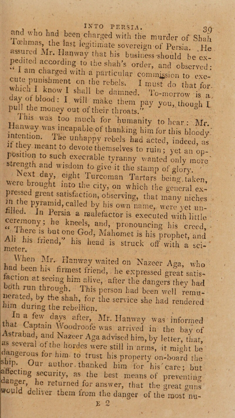 and who had been charged with the murder of Shah Tehmas, the iast legitimate sovereign-of Persia.. He. assured Mr, Hanway that his business ‘should be ex- pedited according to the shah’s order, and observed: cute punishment on the rebels. Imust do that for. which I know I shall be damned. To-morrow ‘is a. pull the money out of their throats.” es dha reg This was too much for humanity to hear: Mr. Hanway was incapable of thanking him for this bloody. intention. The unhappy rebels had acted, indeed, as if they meant to devote themselves to ruin; yet an op-. position to such execrable tyranny wanted only more ~ Next day, eight Turcoman Tartars being, taken, were brought into the city, on which the general ex- filled. In Persia a malefactor is. executed with little - _ Ceremony; he kneels, and, “pronouncing his creed, - “.There is but one God; Mahomet is his prophet, and - Ali his friend,” his head is struck off with a sci-* micter,: 7 ay When Mr. Hanway waited on Nazcer Aga, who had been his firmest friend, he expressed great satis~ faction at seeing him alive, after the dangers they had both run through. - This person had been well remu- herated, by the shah, for the service she had rendered him during the rebelkon., Ina few days after, Mr. Hanway was: informed that Captain Woodroofe was arrived in the bay of Astrabad; and Nazeer Aga advised him, by letter, that, 48 several of the hordes were still in’arms, it might be’ dangerous for him. to trust his property on-board the ip. Our author. thanked him for his’ cate; but iffecting security, as the best means of preventing nger, he returned for answer, that the great guns uld deliver them from the danger of the most nu-