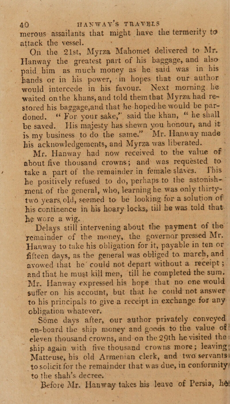 merous assailants that might have the termerity to attack the vessel. ie Saas Ee On the 2ist, Myrza Mahomet delivered to Mr. Hanway the greatest part of his baggage, and also paid him as much money as he said was in his hands or in his power, ‘in hopes that our author — would intercede in his favour. Next morning. he waited onthe khans, and told them that Myrza had re- stored his baggage,and that he hoped-he would be par- doned. ‘ For your sake,” said the khan, “ he shall be saved. His majesty has shewn you honour, and it is my business to do the same.” Mr. Hanway made his acknowledgements, and Myrza was liberated. ; - Mr. Hanway had now received to the value of about five thousand crowns; and was requested to take a part of the remainder in female slaves. This he positively refused to do, perhaps to the astonish- ment of the general, who, learning he was only thirty- two years, old, seemed to be looking for a solution of his continence in his hoary locks, till he was told that. he wore a wig. . . Delays still intervening about the payment of the yemainder of the money, the governor pressed Mr. Hanway to take his obligation for it, payable in ten or fifteen days, as the general was obliged to mareh, and avowed that he’ could not depart without a receipt ; and that he must kill men, till he completed the sum. Mr. Hanway expressed his hope that no one would suffer on his account, but that he could not answer to his principals to give.a receipt in exchange for any obligation whatever. Some days after, our author privately conveyed on-board the ship money and goods to the value of! eleven thousand crowns, and on the 29th he visited the: ship again with five thousand crowns more; leaving! Matteuse, his old Armenian clerk, and two servants) to solicit for the remainder that was due, in conformity; to the shah’s decree. x . ‘Before Mr. Hanway takes his leave of Persia, he