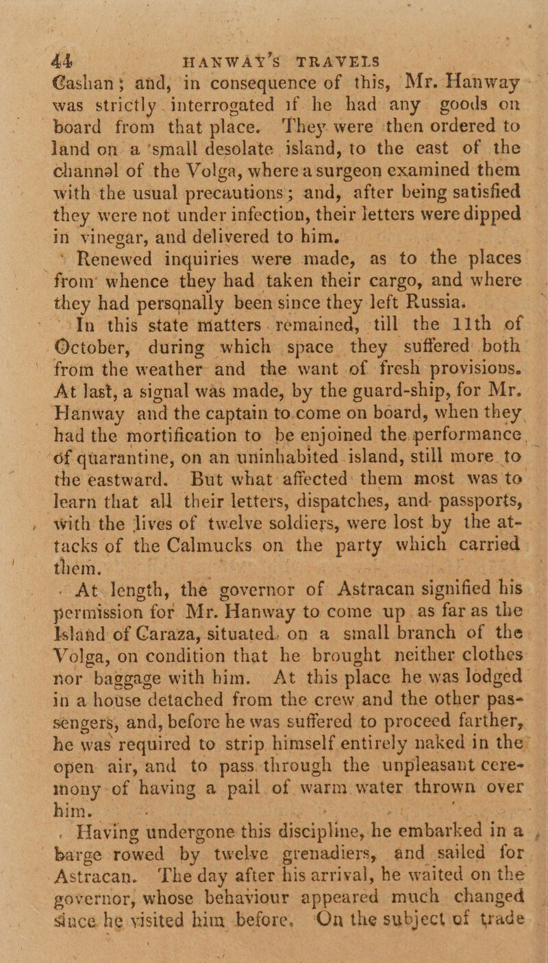 Gashans; and, in consequence of this, Mr. Hanway - was strictly interrogated if he had any goods on board from that place. They. were then ordered to land on a ‘small desolate island, to the east of the channel of the Volga, where a surgeon examined them with the usual precautions; and, after being satisfied they were not under infection, their letters were dipped — in vinegar, and delivered to him. * Renewed inquiries were made, as to the places from’ whence they had taken their cargo, and where they had persqnally been since they left Russia. In this state matters. remained, till the 11th of October, during which space they suffered both from the weather and the want of fresh provisions. At last, a signal was made, by the guard-ship, for Mr. _ Hanway and the captain to.come on board, when they, had the mortification to be enjoined the performance, ‘of quarantine, on an uninhabited island, still more to — the eastward. But what affected them most was to learn that all their letters, dispatches, and- passports, with the lives of twelve soldiers, were lost by the at- tacks of the Calmucks on the party which carried them. ea : fal ‘af . At length, the governor of Astracan signified his permission for Mr. Hanway to come up as far as the Island of Garaza, situated. on a small branch of the Volga, on condition that he brought neither clothes nor baggage with him. At this place he was lodged in a house detached from the crew and the other pas- sengers, and, before he was suffered to proceed farther, he was required to strip himself entirely naked in the’ epen air, and to passthrough the unpleasant cere- mony-of having a pail of warm water thrown over him. pose ateatuntt LR CY . Having undergone this discipline, he embarked in a , barge rowed by twelve grenadiers, and sailed for Astracan. ‘The day after his arrival, he waited on the governor, whose behaviour appeared much changed | since he visited him before, On the subject of trade .