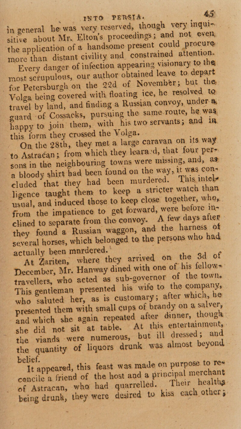 in general he was very reserved, though very inqui- sitive about Mr. Elton’s proceedings ; and not even, the application of a handsome present could procure more than distant civility and constrained attention. Every danger of infection appearing visionary to the most scrupulous, our author obtained leave to depart for Petersburgh on the 22d of November; but the Volga being covered with floating ice, he resolved to travel by land, and finding a Russian convoy, under a guard -of Cossacks, pursuing the same-route, he was, happy to join them, with his two servants; and in. this form they crossed the Volga. : On the 28th, they met a large caravan on its way to Astraéan; from which they learned, that four per= sons in the neighbouring towns were missing, and, a% a bloody shirt had been found on the way, it was Con- cluded that they had been murdered. This intely ligence taught them to keep 4 stricter watch than usual, and induced those to keep close together, whe, : fiom the impatience to get forward, were before in- clined to separate from the convoy. A few days after they found a Russian waggon, and the harness of several horses, which belonged to the persons who had. actually been mnrdered. ' : At Zariten, where they arrived on the 3d of December, Mr. Hanway dined with one of his fellows travellers, who acted as sub-governor of the town. This gentleman presented his wife to the company, who saluted her, as is customary; after which, he presented them with small cups of brandy on a salver, and which she again repeated after dinner, thoug she did not sit at table. At this entertainment, : the viands were numerous, but ill dressed; and the quantity of liquors drunk was almost beyond - — belief. It appeared, this feast was made on purpose to Tes concile a friend of the host and a principal merchant of Astracan, who had quarrelled. Their healthg- being drunk, they were desired to kiss each other 5.