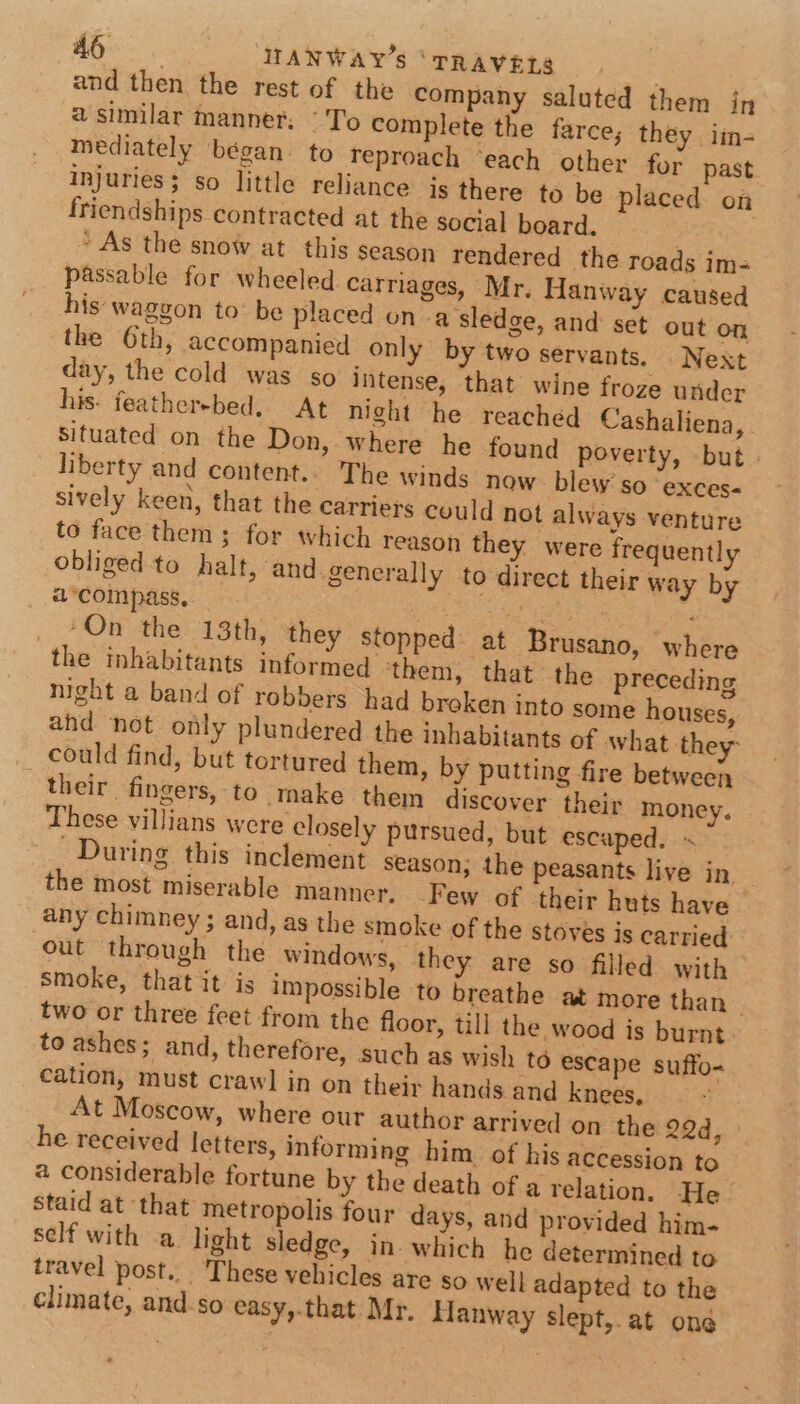 and then the rest of the company saluted them in a similar manner. “To complete the farce, they im- mediately began. to reproach ‘each other for past Injuries; so little reliance is there to be placed on friendships contracted at the social board. ' As the snow at this season rendered the roads im- passable for wheeled carriages, Mr, Hanway caused his waggon to: be placed on .a sledge, and set out on the 6th, accompanied only by two servants, Next day, the cold was so intense, that wine froze under his: featherebed. At night he reached Cashaliena, Situated on the Don, where he found poverty, but . liberty and content... The winds now blew’ so ‘exces- sively keen, that the carriers could not always venture to face them ; for which reason they were frequently obliged to halt, and generally to direct their way by a°compass, Se chia “On the 13th, they stopped at Brusano, where the inhabitants informed them, that the preceding night a band of robbers had broken into some houses, ahd “not only plundered the inhabitants of what they could find, but tortured them, by putting fire between their. fingers, to make them discover their money. These villians were closely pursued, but escaped. ~ During this inclement season, the peasants live in the most miserable manner, Few of their huts have any chimney ; and, as the smoke of the stoves is carried out through the windows, they are so filled with smoke, that it is impossible to breathe at more than | two or three feet from the floor, till the wood is burnt to ashes; and, therefore, such as wish td escape suffo- cation, must crawl in on their hands and knees, At Moscow, where our author arrived on the 22d, he received letters, informing him. of his accession to a considerable fortune by the death of a relation. He staid at that metropolis four days, and provided him- self with a light sledge, in- which he determined to travel post... These vehicles are so well adapted to the climate, and.so easy,.that Mr. Hanway slept, at ong