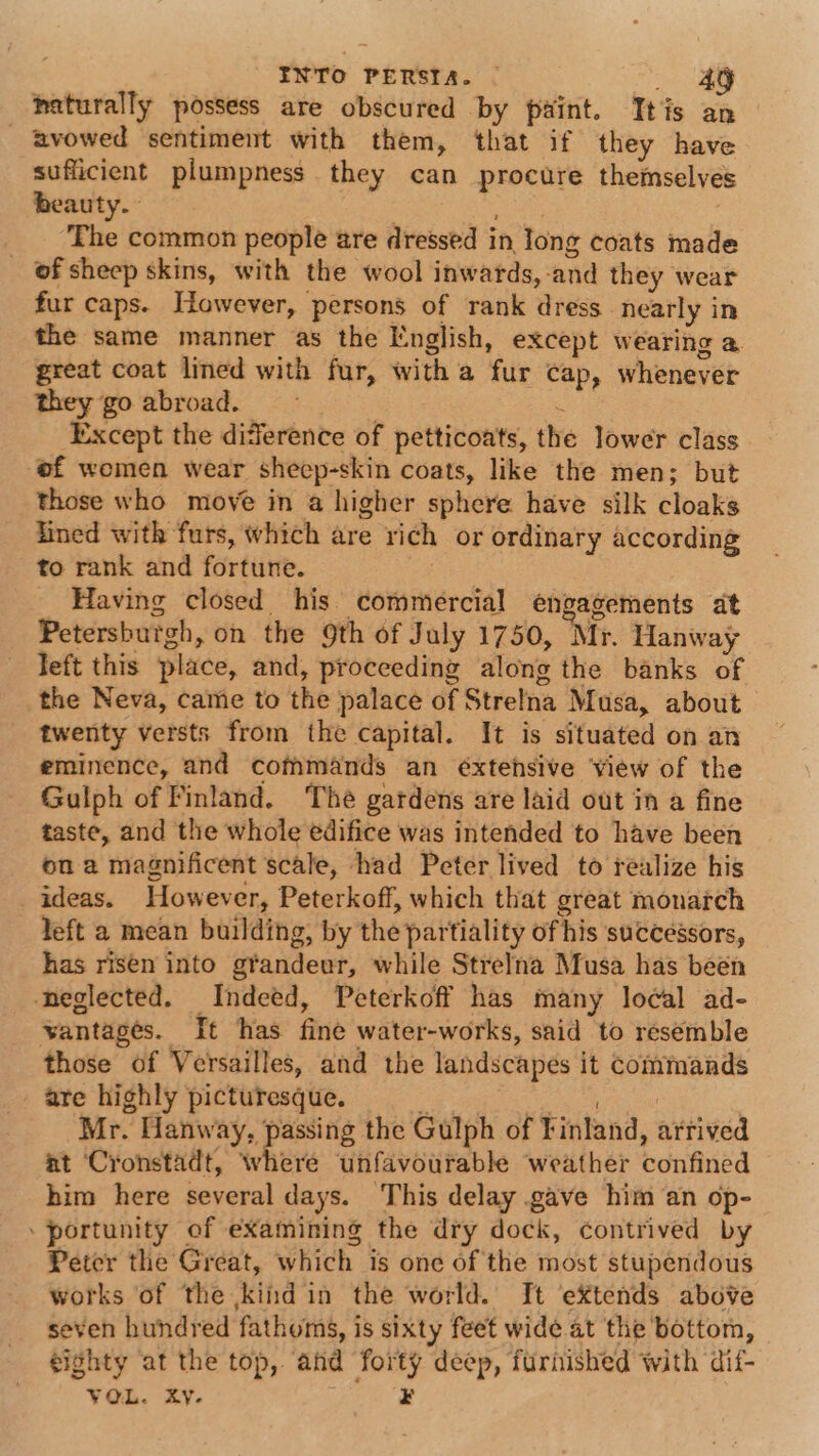 naturally possess are obscured by paint. Itis an _ avowed sentiment with them, ‘that if they have sufficient plumpness they can procure themselves beauty. ay ae ari , _ The common people are dressed in long coats made of sheep skins, with the wool inwards, and they wear fur caps. However, persons of rank dress nearly in the same manner as the English, except wearing a great coat lined with fur, with a fur cap, whenever they go abroad. : oF Except the diderence of petticoats, the lower class of women wear sheep-skin coats, like the men; but those who move in a higher sphere have silk cloaks fined with furs, which are rich or ordinary according to rank and fortune. | _ Having closed his commercial engagements at Petersburgh, on the 9th of July 1750, Mr. Hanway left this place, and, proceeding along the banks of the Neva, came to the palace of Strelna Musa, about twenty versts from the capital. It is situated on an eminence, and commands an éxtehsive view of the Gulph of Finland. The gatdens are laid out in a fine taste, and the whole edifice was intended to have been on a magnificent scale, had Peter lived to realize his ideas. However, Peterkoff, which that great monarch left a mean building, by the partiality of his successors, has risen into grandeur, while Strelna Musa has been neglected. Indeed, Peterkoff has many lo¢al ad- vantages. It has fine water-works, said to resemble those of Versailles, and the landscapes it commands - are highly picturesque. : Bee Nea Mr. Hanway, “pec the Gulph of Finland, arrived at ‘Cronstadt, where unfavourable weather confined him here several days. This delay gave him an op- portunity of examining the dry dock, contrived by Petcr the Great, which is one of the most stupendous works of the kindin the world. It eXtends above seven hundred fathoms, is sixty feet wide at the bottom, eighty at the top, and forty deep, furnished with dif- VOL. xy. ¥