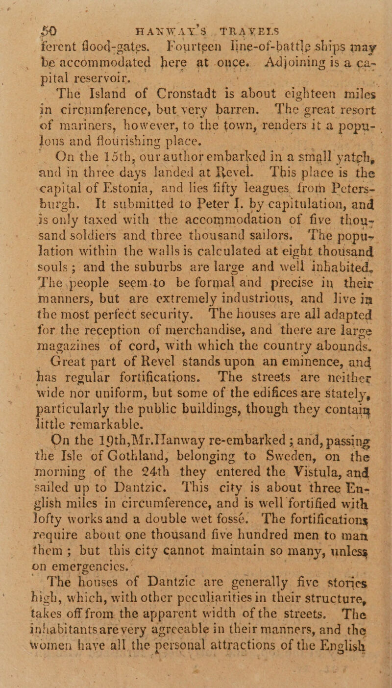ferent flood-gates. Fourteen line-of-battle ships may be accommodated here at once. Adjoining is a ca- i reservoir. é The Island of Cronstadt is ‘shoot eighteen miles in circumference, but very barren. The great resort of mariners, however, to the town, renders ita popu- . lous and flourishing place. , *. On the 15th, our author embarked in a small yatch, and in three days landed at Revel. This place is the capital of Estonia, and lies fifty leagues. froin Peters- burgh. It submitted to Peter I. by. capitulation, and is only taxed with the accommodation of five thou- sand soldiers and three thousand sailors. The popu- lation within the walls is calculated at eight thousand souls; and the suburbs are large and weil inhabited, The. people seem.to be formal and precise in their manners, but are extremely industrious, and live in the most perfect security. The houses are all adapted for the reception of merchandise, and there are larce magazines of cord, with which the country abounds, Great part of Revel. stands upon an eminence, and has regular fortifications. The streets are neither wide nor uniform, but some of the edifices are Stately, particularly the public buildings, though they. contaig little remarkable. On the 19th,Mr.Hanway re-embarked ; and, passing the Isle of Gothland, belonging to Sweden, on the morning of the 24th they “entered the Vistula, and sailed up to Dantzic. This city is about three En- glish miles in circumference, and is well fortified with lofty works and a double wet foss¢.. The fortifications require about one thousand five hundred men to man them ; but this city cannot maintain so many, unless on emergencics. The houses of Dantzic are generally five stories hich, which, with other peculiarities in their structure, takes off from the apparent width of the streets. The inhabitantsare very agreeable in their manners, and the women haye all the personal attractions of the English