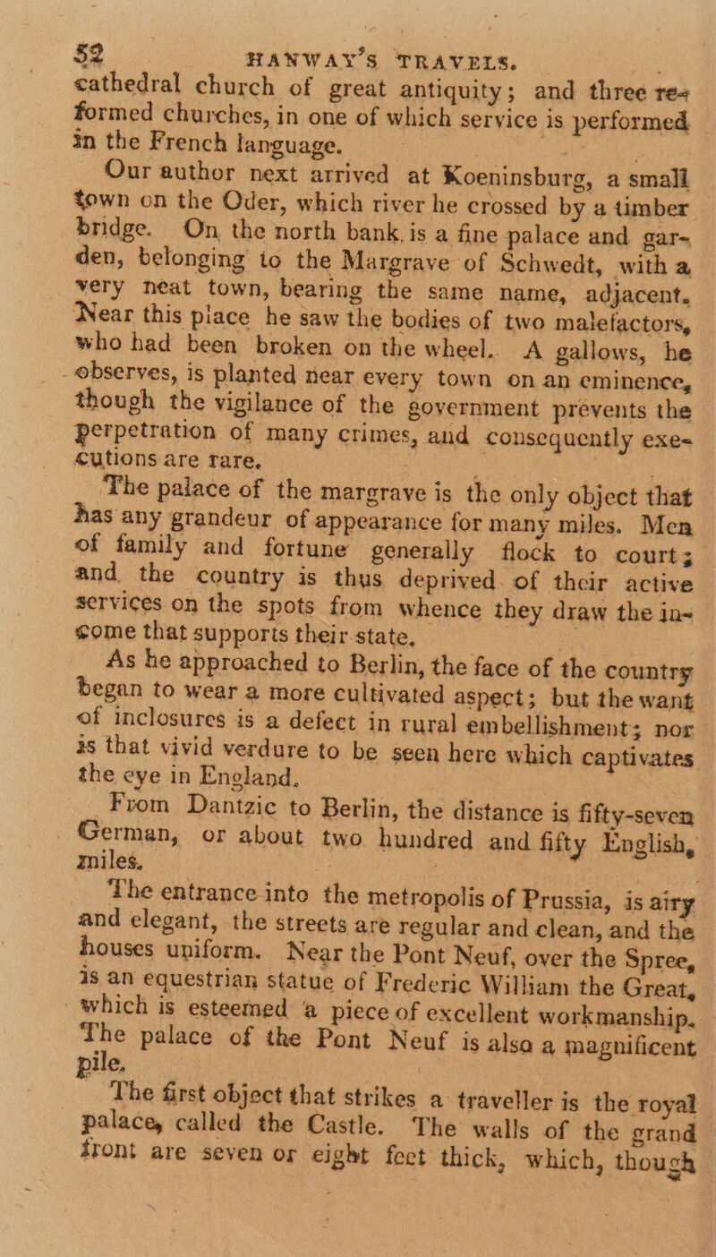 cathedral church of great antiquity; and three re- formed churches, in one of which service is performed in the French language asa at Our author next arrived at Koeninsburg, a small fown on the Oder, which river he crossed by a timber bridge. On the north bank is a fine palace and gar- den, belonging to the Margrave of Schwedt, with a very neat town, bearing the same name, adjacent. Near this place he saw the bodies of two malefactors, who had been broken on the wheel.. A gallows, he observes, is planted near every town on an eminence, though the vigilance of the government prevents the perpetration of many crimes, and consequently exe- cutions are rare, : ; The palace of the margrave is the only object that has any grandeur of appearance for many miles. Men of family and fortune generally flock to court and the country is thus deprived. of their active services on the spots from whence they draw the in~ some that supports their-state, | As he approached to Berlin, the face of the country began to wear a more cultivated aspect; but the want of inclosures is a defect in rural embellishment; nor 3s that vivid verdure to be seen here which captivates. the eye in Eneland. ON Pa: From Dantzic to Berlin, the distance is fifty-seven German, or about two hundred and fifty English, miles, . ; The entrance into the metropolis of Prussia, is airy and elegant, the streets are regular and clean, and the houses uniform. Near the Pont Neuf, over the Spree, is an equestrian statue of Frederic William the Great, which is esteemed @ piece of excellent workmanship, i palace of the Pont Neuf is alsa a magnificent ile, The first object that strikes a traveller is the royal palace, called the Castle. The walls of the grand front are seven or eight fect thick, which, though