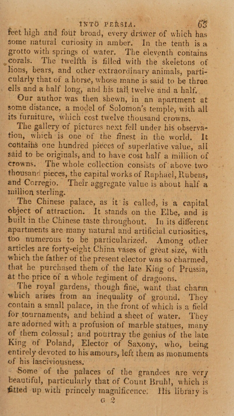 ) Int Peksta. me feet high and fot broad, every drawer of which has some natural cufiosity in amber. In the tenth is a grotto with springs of water. The eleventh contains ,corals. The twelfth is filled with the skeletons of hons, bears, and other extraordinary animals, parti- cularly that of a horse, whose mane is said to be three . ells and a half long, ahd his tatl twelve and a half. , Our author was then shewn, in an apartment at some distance, a model of Solomon’s temple, with all its furniture, which cost twelve thousand crowns, _ The gallery of pictures next fell under his observa- tion, which is one of the finest in the world, It cofitaihs one hundred piéces of superlative value, all _ said to be originals, and to have cost half a million of crowns. The whole collection consists of above two - thousand pieces, the capital works of Raphael, Rubens, and Corregio. Their aggregate value is about half a million sterling. ae Plog The Chinese palace, as it’is called, is a capital object of attraction. It stands on the Elbe, and is built in the Chinese taste throughout. In its different apartments are many natural and artificial. curiosities, too numerous to be particularizéd. Among other articles are forty-eight China vases of great size, with which the father of the present elector was so charmed, that he purchased them of the late Kirig of Prussia, at the ptice of a whole regiment of dragoons. The royal gardens, though fine, want that charm which arises from an inequality of ground. They contain a small palace, in the front of which is a field for tournaments, and behind a shect of water. They are adorned with a profusion of marble statues, many of them colossal; and potitray the genius of the late King of Poland, Elector of Saxony, who, being entirely devoted to his amours, left them as monuments of his lasciviousness. . Some of the palaces of the grandces are very beautiful, particularly that of Count Bruhl, which is fitted up with princely magnificence: His library-is