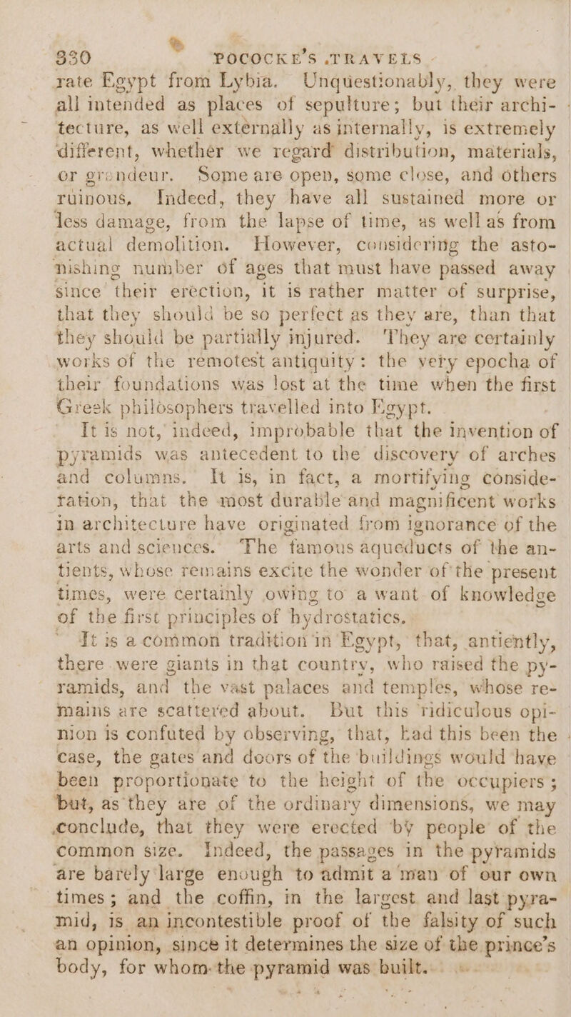 rate Egypt from Lybia. Unquestionably, they were all intended as places of sepulture; but their archi- | tecture, as well externally as internally, is extremely different, whether we regard distribution, materials, or grandeur. Some are open, some close, and others ruinous, Indeed, they have all sustained more or Jess damage, from the lapse of time, as well as from actual demolition. However, considering the asto- nishing number of ages that must have passed away since’ their erection, it is rather matter of surprise, that they should be so perfect as they are, than that they should be partially injured. ‘They are certainly works of the remotest antiquity: the very epocha of their foundations was lost at the time when the first Greek philosophers travelled into Egypt. It is not, indeed, improbable that the Invention of pyramids was antecedent to the discovery of arches | and columns. It is, in fact, a mortifying conside- ration, that the most durable and magnificent works in architecture have originated from ignorance of the arts and sciences. “The ‘famous aqueducts of the an- tients, whose remains excite the wonder of the present Fimes, were certainly owing to a want of knowledge of the first principles of hydrostatics, * ¥tis a.common tradition in Egypt, that, antiently, there were giants in that country, who raised the py- ramids, and the vast palaces and temples, whose re- mains are scattered about. But this ridiculous opi- nion is confuted by observing, that, kad this been the - case, the gates and doors of the buildings would ‘have been Rropertiowate to the height of the occupiers ; but, as ‘they are of the ordinary dimensions, we may ponclide, Bad they were erected ‘by people of the common size. Indeed, the passages in the pyramids are barely aves enough to admit a man of our own times ; and the coffin, in the largest. and last pyra- mid, is. an incontestible proof of the falsity of such an opinion, since it determines the size of em prince’s body, for whom: the: ew was ae