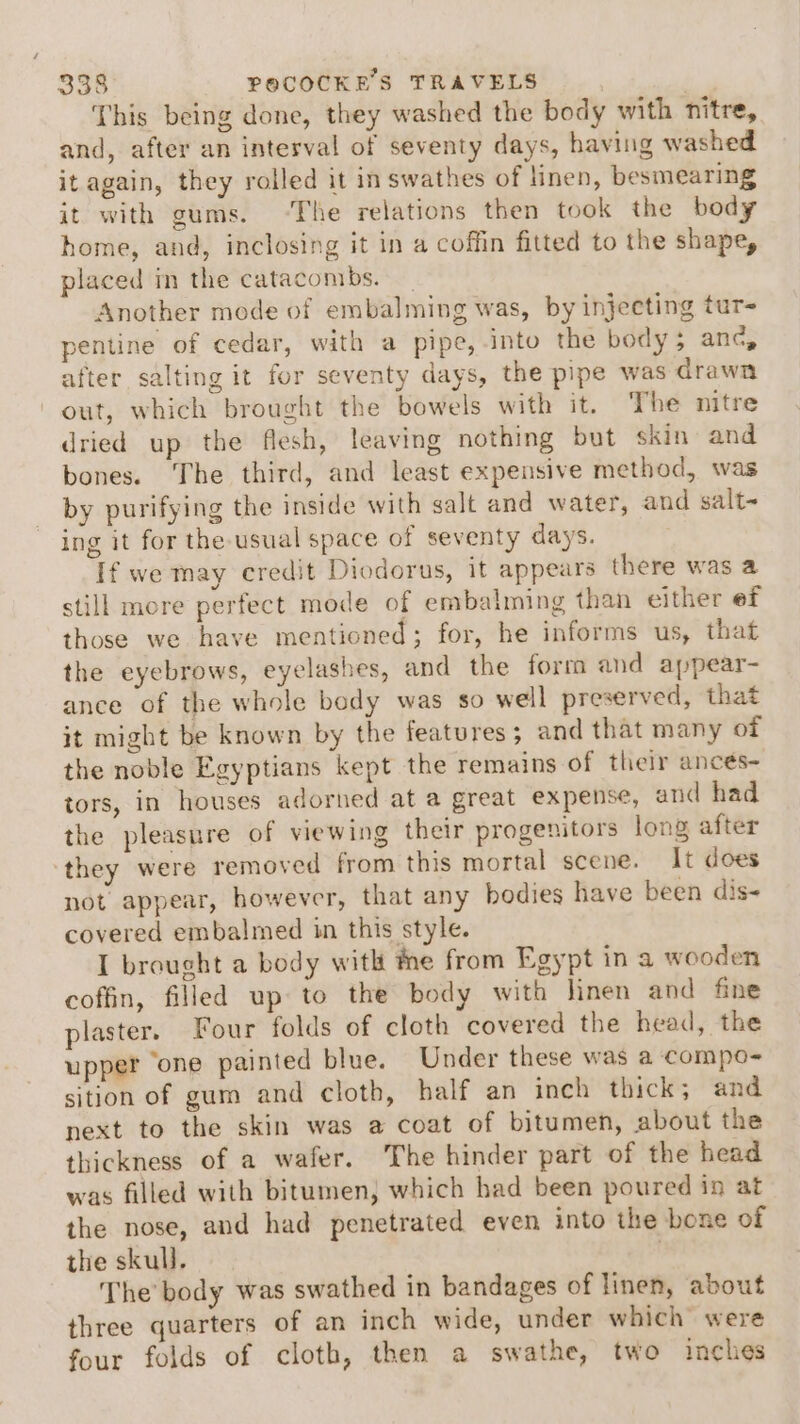 This being done, they washed the body with nitre, and, after an interval of seventy days, having washed it again, they rolled it in swathes of linen, besmearing it with gums. ‘The relations then took the body home, and, inclosing it in a coffin fitted to the shape, placed in the catacombs. Another mode of embalming was, by injecting tur- pentine of cedar, with a pipe, into the body ; anc, after salting it for seventy days, the pipe was drawn out, which brought the bowels with it. The nitre dried up the flesh, leaving nothing but skin and bones. The third, and least expensive method, was by purifying the inside with salt and water, and salt~ ing it for the usual space of seventy days. If we may credit Diodorus, it appears there was a still more perfect mode of embalming than either ef those we have mentioned; for, he informs us, that the eyebrows, eyelashes, and the form and appear- ance of the whole body was so well preserved, that it might be known by the features; and that many ot the noble Egyptians kept the remains of their ances- tors, in houses adorned at a great expense, and had the pleasure of viewing their progenitors long after they were removed from this mortal scene. It does not appear, however, that any hodies have been dis- covered embalmed in this style. I brought a body with the from Egypt in a wooden coffin, filled up to the body with linen and fine plaster. Four folds of cloth covered the head, the upper ‘one painted blue. Under these was a compo- sition of gum and cloth, half an inch thick; and next to the skin was a coat of bitumen, about the thickness of a wafer. The hinder part of the head was filled with bitumen, which had been poured in at the nose, and had penetrated even into the bone of the skull. ) The body was swathed in bandages of linen, about three quarters of an inch wide, under which were four folds of cloth, then a swathe, two inches