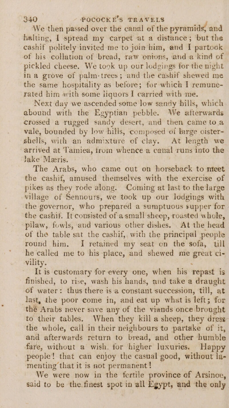 We then passed over the canal of the pyramids, and halting, | spread my carpet at a distance; but the cashif politely invited me to join him, and I partook of his collation of bread, raw ontons, anda kind of pickled cheese. We took up our lodgings for the night ina grove of palm- trees ; and the eushiit shewed me the same hospitality as before; for which I remune- rated him with some iquors I caren with me. Next day we ascended some low sandy hills, which abound with the Egyptian pebble. We afterwards crossed a rugged sandy desert, and then came toa vale, bounded by low hills, composed oi karge oister- Shells, with an admixture of clay. At length we ani ited at ‘Tamiea, trom whence a canal runs into the lake Meeris. . The Arabs, who came out on horseback to nteet the cashif, amused themselves with the exercise of pikes as they rode along. Coming at last to the large village of Sennours, we took up our lodgings with the governor, who prepared a sumptuous supper for the cashif. It consisted of asmall sheep, roasted whole, pilaw, fowls, and various other dishes. At the head of the table sat the cashif, with the principal people round him, I retained my seat on the sofa, tll he called me to his place, and shewed me great ci- vility. . It is customary for every one, when his repast is finished, to rise, wash his hands, and take a draught of water: thus there is a constant succession, till, at last, the poor come in, and eat up what is left; for thé Arabs never save any of the viands once brought to their tables. When they kill a sheep, they dress- the whole, call in their neighbours to partake of it, and afterwards return to bread, and other humble fare, without a wish. for higher luxuries. Happy people! that can enjoy the casual good, without la- menting that it is not permanent ! We were now in the fertile province of Arsinoe, said to be the.finest spot in all Egypt, and the only