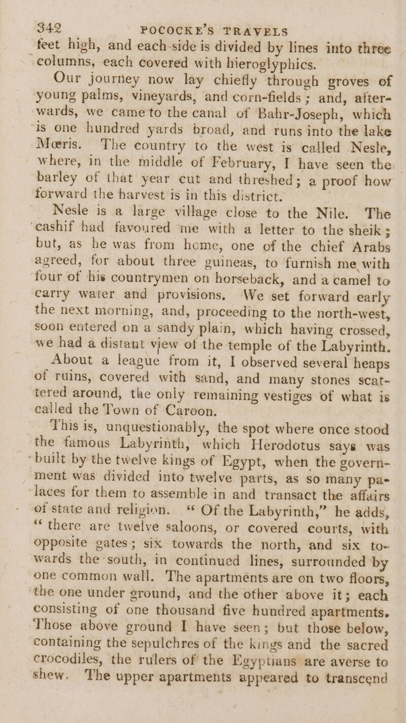 feet high, and each-side is divided by lines into three columns, each covered with hieroglyphics. Our journey now lay chiefly through groves of young palms, vineyards, and corn-fields ; and, after- wards, we came to the canal of Bahr-Joseph, which ‘is one hundred yards broad, and runs into the lake Meeris. The country to the west is called Nesle, where, in the middle of February, I have seen the barley of that year cut and threshed; a proof how forward the harvest is in this district. Nesle is a large village close to the Nile. The ‘cashif had favoured me with a letter to the sheik ; but, as he was from home, one of the chief Arabs agreed, for about three guineas, to furnish me, with four of his countrymen on horseback, and a camel to carry water and provisions. We set forward early the next morning, and, proceeding to the north-west, soon entered on a sandy plain, which having crossed, we had a distant vjew of the temple of the Labyrinth. About a league from it, I observed several heaps of ruins, covered with sand, and many stones scat~ tered around, the only remaining vestiges of what is called the Town of Caroon. This is, unquestionably, the spot where once stood the famous Labyrinth, which Herodotus says was “built by the twelve kings of Egypt, when the govern- ment was divided into twelve parts, as so many pas laces for them to assemble in and transact the affairs of state and religion. ‘ Of the Labyrinth,” he adds, “‘ there are twelve saloons, or covered courts, with opposite gates; six towards the north, and six to- wards the south, in continued lines, surrounded by one common wall. The apartments are on two floors, the one under ground, and the other above it; each consisting of one thousand five hundred apartments. Those above ground I have seen; but those below, containing the sepulchres of the kings and the sacred crocodiles, the rulers of the Egyptians are averse to shew. The upper apartments appeared to transcend