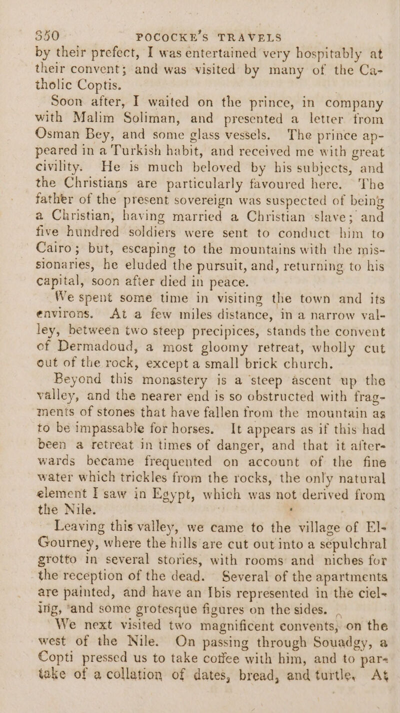 by their prefect, I was entertained very hospitably at their convent; and was visited by many of the Ca- tholic Coptis. | | Soon after, I waited on the prince, in company with Malim Soliman, and presented a letter from Osman Bey, and some glass vessels. The prince ap- peared in a Turkish habit, and received me with great civility. He is much beloved by his subjects, and the Christians are particularly favoured here. The father of the present sovereign was suspected of being a Christian, having married a Christian ‘slave; and five hundred soldiers were sent to conduct him te Cairo; but, escaping to the mountains with the mis- sionaries, he eluded the pursuit, and, returning to his capital, soon after died in peace. We spent some time in visiting the town and its environs. At a few miles distance, in a narrow val- ley, between two steep precipices, stands the convent of Dermadoud, a most gloomy retreat, wholly cut out of the rock, except a small brick church, Beyond this monastery is a ‘steep ascent up the valley, and the nearer end is so obstructed with frag- ments of stones that have fallen from the mountain as to be impassable for horses. It appears as if this had been a retreat in times of danger, and that it afters wards became frequented on account of the fine water which trickles from the rocks, the only natural element I saw in Egypt, which was not derived from the Nile. | | f Leaving this valley, we came to the village of El- Gourney, where the hills are cut out into a sepulchral grotto in several stories, with rooms and niches for the reception of the dead. Several of the apartments are painted, and have an Ibis represented in the ciel~ ing, ‘and some grotesque figures on the sides. _ We next visited two magnificent convents, on the west of the Nile. On passing through Souadgy, a Copti pressed us to take cotfee with him, and to par take of a collation of dates, bread, and turtle, As