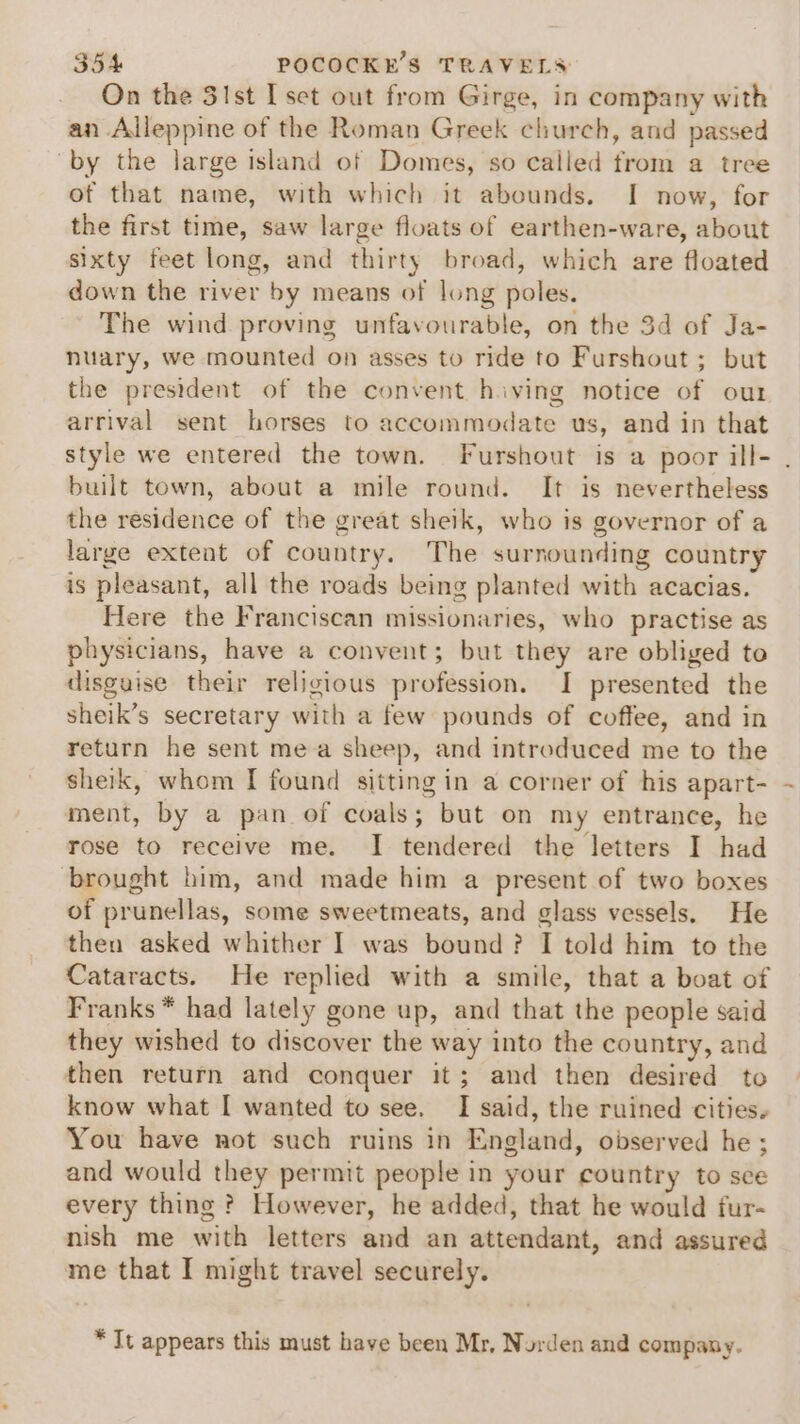 On the 31st I sect out from Girge, in company with an Alleppine of the Roman Greek church, and passed “by the large island of Domes, so called from a tree of that name, with which it abounds. I now, for the first time, saw large floats of earthen-ware, about sixty feet long, and thirty broad, which are floated down the river by means of long poles. The wind proving unfavourable, on the 3d of Ja- nuary, we mounted on asses to ride to Furshout ; but the president of the convent hiving notice of out arrival sent horses to accommodate us, and in that style we entered the town. Furshout is a poor ill- . built town, about a mile round. It is nevertheless the residence of the great sheik, who is governor of a large extent of country, The surnounding country is pleasant, all the roads being planted with acacias. Here the Franciscan missionaries, who practise as physicians, have a convent; but they are obliged to disguise their religious profession. I presented the sheik’s secretary with a few pounds of coffee, and in return he sent mea sheep, and introduced me to the sheik, whom I found sitting in a corner of his apart- ment, by a pan of coals; but on my entrance, he rose to receive me. I tendered the letters I had brought him, and made him a present of two boxes of prunellas, some sweetmeats, and glass vessels. He then asked whither I was bound? I told him to the Cataracts. He replied with a smile, that a boat of Franks * had lately gone up, and that the people said they wished to discover the way into the country, and then return and conquer it; and then desired to know what I wanted to see. I said, the ruined cities. You have not such ruins in England, observed he ; and would they permit people in your country to sce every thing ? However, he added, that he would fur- nish me with letters and an attendant, and assured me that I might travel securely. * It appears this must have been Mr, Norden and company.