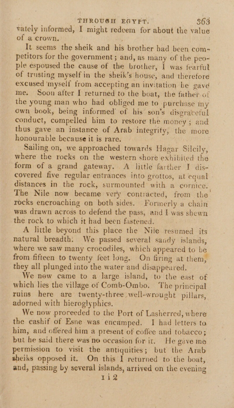 vately informed, I might redeem for about the value of a crown. ; | It seems the sheik and his brother had been com- petitors for the government; and, as many of the peo- ple espoused the cause of the brother, I was fearful of trusting myself in the sheik’s house, and therefore excused ‘myself from accepting an invitation he gave me. Soon after I returned to the boat, the father of the young man who had obliged me to purchase my own book, being informed’ of his son’s disgraceful conduct, compelled him to restore the money; and thus gave an instance of Arab integrity, the more honourable because it is rare. : Sailing on, we approached towards Hagar Silcily, where the rocks on the western shore exhibited the form of a grand gateway. A little farther I dis- covered five regular entrances into grottos, at equal distances in the rock, surmounted with a cornice. The Nile now became very contracted, from the rocks encroaching on both sides. Formerly a chain was drawn across to defend the pass, and I was shewn the rock to which it had been fastened. A little beyond this place the Nile resumed its natural breadth. We passed several sandy islands, where we saw many crocodiles, which appeared to be from fifteen to twenty feet long. On firing at them, they all plunged into the water and disappeared. We new came to a large island, to the east of which lies the village of Comb-Ombo. The principal ruins here are twenty-three well-wrought pillars, adorned with hieroglyphics. We now proceeded to the Port of Lasherred, where the cashif of Esne was encamped. I had letters to him, and offered him a present of coffee and tobacco; but he said there was no occasion for it. He gave me permission to visit the antiquities; but the Arab sheiks opposed it. On this I returned to the boat, and, passing by several islands, arrived on the evening 112