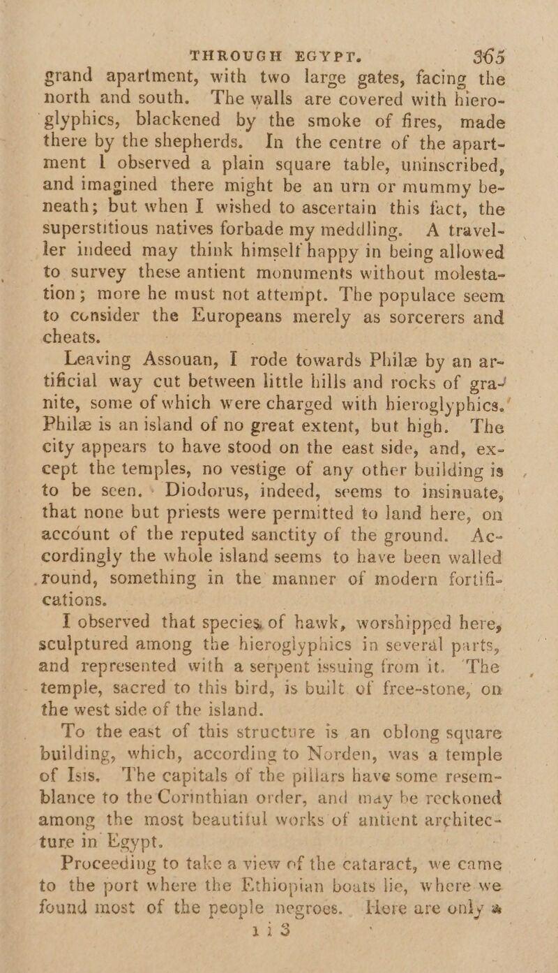 grand apartment, with two large gates, facing the north and south. The walls are covered with hiero- ‘glyphics, blackened by the smoke of fires, made there by the shepherds. In the centre of the apart- ment 1 observed a plain square table, uninscribed, and imagined there might be an urn or mummy be- neath; but when I wished to ascertain this fact, the superstitious natives forbade my meddling. A travel- ler indeed may think himself happy in being allowed to survey these antient monuments without molesta- tion; more he must not attempt. The populace seem to consider the Europeans merely as sorcerers and cheats. Leaving Assouan, I rode towards Phile by an ar- tificial way cut between little hills and rocks of gra~ nite, some of which were charged with hieroglyphics.’ Philz is an island of no great extent, but high. The city appears to have stood on the east side, and, ex- cept the temples, no vestige of any other building is to be seen.+ Diodorus, indeed, seems to insinuate, that none but priests were permitted to land here, on account of the reputed sanctity of the ground. Ac- cordingly the whole island seems to have been walled .round, something in the manner of modern fortifi- cations. — . I observed that species, of hawk, worshipped here, sculptured among the hieroglyphics in several parts, and represented with a serpent issuing from it. ‘The - temple, sacred to this bird, is built. of free-stone, on the west side of the island. To the east of this structure is an oblong square building, which, according to Norden, was a temple of Isis, The capitals of the pillars have some resem- blance to the Corinthian order, and may be reckoned among the most beautitul works of antient architec- ture in Egypt. . Proceeding to take a view of the cataract, we came to the port where the Ethiopian boats lie, where we found most of the people negroes. ere are only » 113