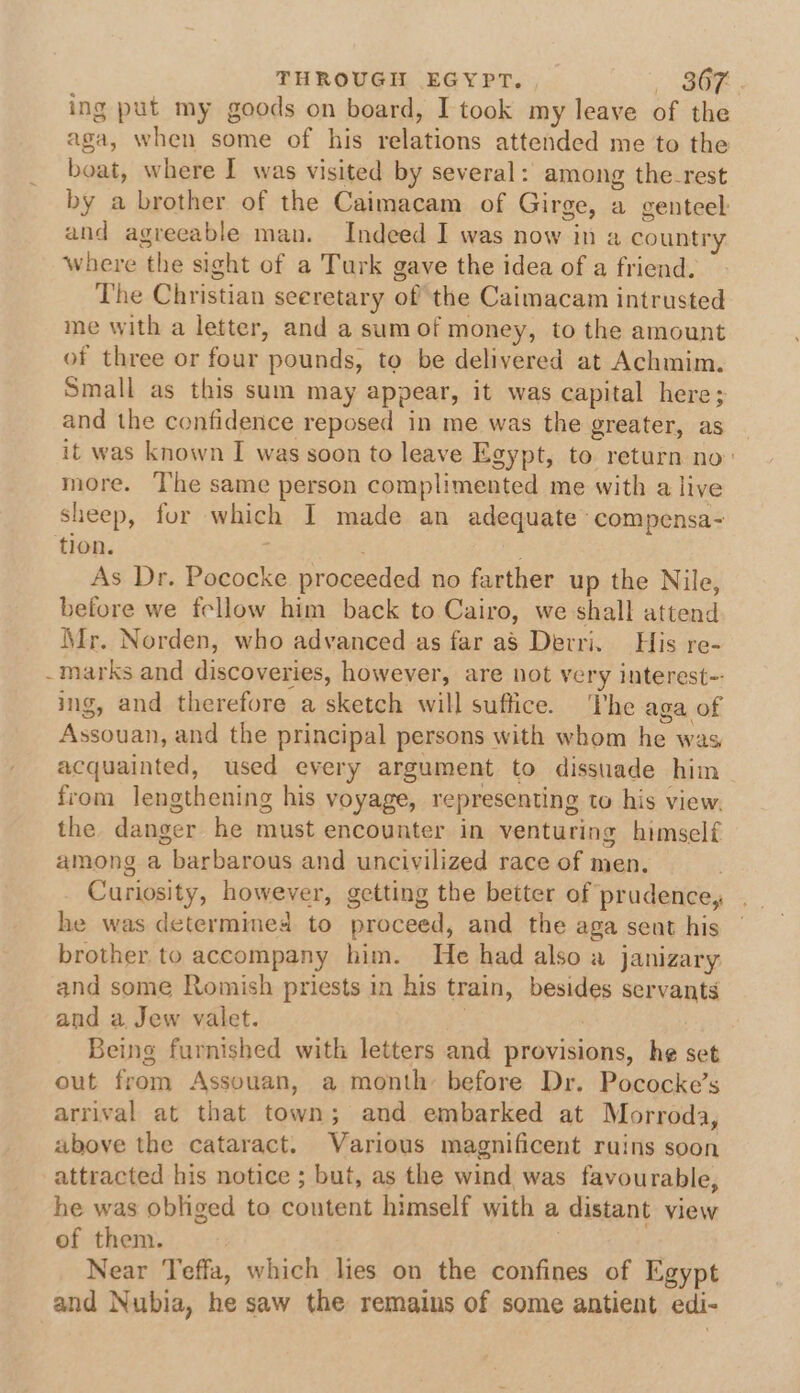 THROUGIL EGYPT. | BaF ing put my goods on board, I took my leave of the aga, when some of his relations attended me to the boat, where I was visited by several: among the-rest by a brother of the Caimacam of Girge, a genteel and agreeable man. Indeed I was now in a country Where the sight of a Turk gave the idea of a friend. The Christian seeretary of the Caimacam intrusted me with a letter, and a sum of money, to the amount of three or four pounds, to be delivered at Achmim. Small as this sum may appear, it was capital here; and the confidence reposed in me was the greater, as | it was known I was soon to leave Egypt, to return no: more. ‘The same person complimented me with a live sheep, for which I made an adequate compensa- flon. ; As Dr. Pococke proceeded no farther up the Nile, before we fellow him back to Cairo, we shall attend Mr. Norden, who advanced as far aS Derri. His re- marks and discoveries, however, are not very interest-- ing, and therefore a sketch will suffice. he aga of Assouan, and the principal persons with whom he was acquainted, used every argument to dissuade him from lengthening his voyage, representing to his view. the danger he must encounter in venturing himself among a barbarous and uncivilized race of men. he was determimed to proceed, and the aga sent his brother, to accompany him. He had also a janizary and some Romish priests in his train, besides servants and a Jew valet. | Being furnished with letters and provisions, he set out from Assouan, a month before Dr. Pococke’s arrival at that town; and embarked at Morroda, above the cataract. Various magnificent ruins soon attracted his notice ; but, as the wind was favourable, he was obliged to content himself with a distant view of them. | Near Teffa, which les on the confines of Egypt and Nubia, he saw the remains of some antient edi-