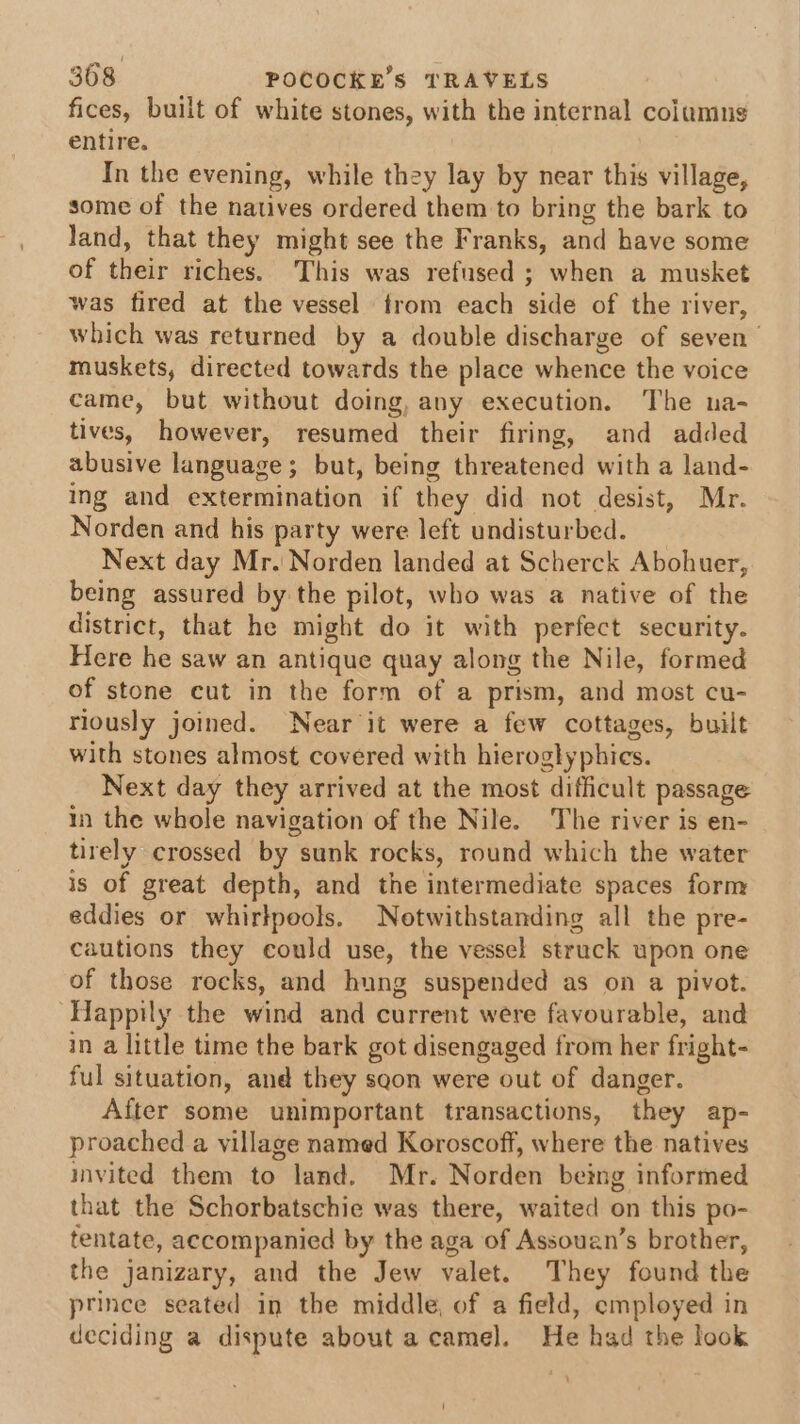 fices, built of white stones, with the internal colamng entire. In the evening, while they lay by near this village, some of the natives ordered them to bring the bark to land, that they might see the Franks, and have some of their riches. This was refused ; when a musket was fired at the vessel from each side of the river, which was returned by a double discharge of seven muskets, directed towards the place whence the voice came, but without doing, any execution. The na- tives, however, resumed their firing, and added abusive language; but, being threatened with a land- ing and extermination if they did not desist, Mr. Norden and his party were left undisturbed. Next day Mr. Norden landed at Scherck Abohuer, being assured by the pilot, who was a native of the district, that he might do it with perfect security. Here he saw an antique quay along the Nile, formed of stone cut in the form of a prism, and most cu- riously joined. Near it were a few cottages, built with stones almost covered with hieroglyphies. Next day they arrived at the most difficult passage in the whole navigation of the Nile. The river is en- tirely crossed by sunk rocks, round which the water is of great depth, and the intermediate spaces form eddies or whirlpools. Notwithstanding all the pre- cautions they could use, the vessel struck upon one of those rocks, and hung suspended as on a pivot. ‘Happily the wind and current were favourable, and in a little time the bark got disengaged from her fright- ful situation, and they sgon were out of danger. After some unimportant transactions, they ap- proached a village named Koroscoff, where the natives invited them to land. Mr. Norden being informed that the Schorbatschie was there, waited on this po- tentate, accompanied by the aga of Assouan’s brother, the janizary, and the Jew valet. They found the prince seated in the middle, of a field, employed in deciding a dispute about a camel. He had the look