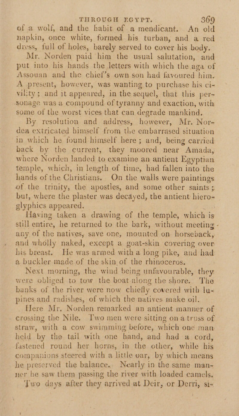 of a wolf, and the habit of .a mendicant. An old napkin, once white, formed his turban, and a red dress, full of holes, barely served to cover his body. Mr. Norden paid him the usual salutation, and put into his hands the Jetters with which the aga of Assouan and the chief’s own son had favoured him. A present, however, was wanting to purchase his ci- vility ; and it appeared, in the sequel, that this per-~ ‘sonage was a compound of tyranny and exaction, with some of the worst vices that can degrade mankind. By resolution and address, however, Mr. Nor- dea extricated himself from the embarrased situation in which he found himself here ; and, being carried back by the current, they moored near Amada, where Norden landed to examine an antient Egyptian temple, which, in length of time, had fallen into the hands of the Christians. On the walls were paintings of the trinity, the apostles, and some other saints ; but, where the plaster was decayed, the antient hiero- glyphics appeared. Having taken a drawing of the temple, which is ie entire, he returned to the bark, without meeting any of the natives, save one, mounted on. horseback, and wholly naked, except a goat-skin covering over his breast. He was armed with a long pike, and had a buckler made of the skin of the rhinoceros. Next morning, the wind being unfavourable, they were obliged to tow the boat along the shore. The banks of the river were now chiefly cowered with lu- pines and radishes, of which the natives make oil. Here Mr, Norden.remarked an antient manner of &amp; straw, with a cow swimming before, which one man held by the tail with one hand, and had a cord, fastened round her horns, in the other, while his companions steered with a little var, by which means he preserved the balance.. Nearly in the same man- ner he saw them passing the river with loaded camels. Two days after they arrived at Deir, or Derri, si-