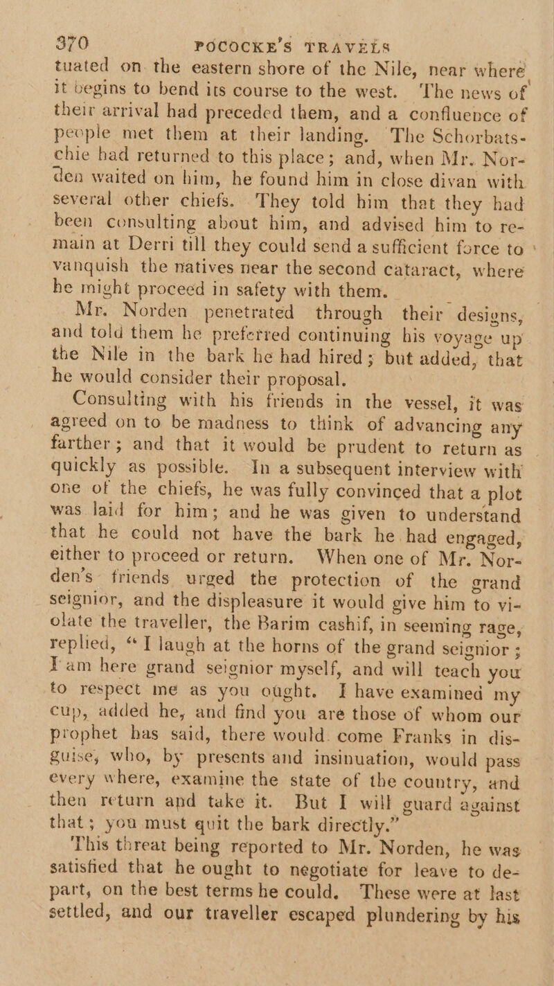 tuated on. the eastern shore of the Nile, near where. it begins to bend its course to the west. The news of their arrival had preceded them, and a confluence of people met them at their landing. The Schorbats- chie had returned to this place; and, when Mr. Nor- den waited on him, he found him in close divan with several other chiefs. They told him that they had been consulting about him, and advised him to re- main at Derri till they could send a sufficient force to : vanquish the natives near the second cataract, where he might proceed in safety with them. ; Mr. Norden penetrated through their designs, and told them he preferred continuing his voyage up the Nile in the bark he had hired; but added, that he would consider their proposal. Consulting with his friends in the vessel, it was agreed on to be madness to think of advancing any farther; and that it would be prudent to return as quickly as possible. In a subsequent interview with one of the chiefs, he was fully convinced that a plot was laid for him; and he was given to understand that he could not have the bark he had engaged, either to proceed or return. When one of Mr. Nor- den’s friends urged the protection of the grand seignior, and the displeasure it would give him to vi- olate the traveller, the Barim cashif, in seeming rage, replied, “ T laugh at the horns of the grand seignior ; Fam here grand seignior myself, and will teach you to respect me as you ought. J have examined my cup, added he, and find you are those of whom our prophet has said, there would. come Franks in dis- guise, who, by presents and insinuation, would pass every where, examine the state of the country, and then return and take it. But I will guard against that; you must quit the bark directly.” This threat being reported to Mr. Norden, he was satisfied that he ought to negotiate for leave to de- part, on the best terms he could. These were at last settled, and our traveller escaped plundering by his