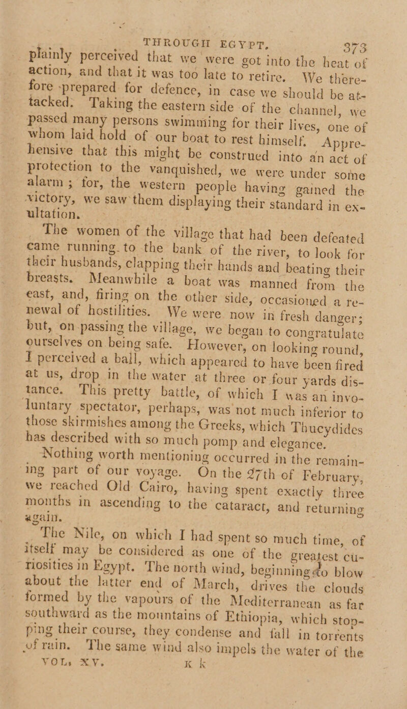 plainly perceived that we ‘were got into the heat of action, and that it was too late to retire, We there- fore prepared for defence, in case we should be at- tacked. Taking the eastern side of the channel, we passed many persons swimniing for their lives, one of whom laid hold of our boat to rest himself. Appre- hensive that this might be construed into an act of protection to the vanquished, we were under some alarm ; for, the western people having gained the xictory, we saw them displaying their standard in ex- ultation, _ The women of the village that had been defeated came running.to the bank of the river, to look for their husbands, clapping their hands and beating their breasts. Meanwhile a boat was manned from the east, and, firing on the other side, occasioned a re- newal of hostilities. We were now in fresh danger; but, on-passing the village, we began to congratulate ourselves on being safe. However, on looking round, T perceived a ball, which appeared to have been fired at us, drop in the water at three or four yards dis- tance. This pretty battle, of which I was an invo- duntary spectator, perhaps, was not much inferior to those skirmishes among the Greeks, which Thucydides has described with so much pomp and elegance. Nothing worth mentioning occurred in the remain- ‘ing part of our voyage. On the 97th of February, we reached Old Cairo, having Spent exactly three months in ascending to the cataract, and returning again. The Nile, on which I had spent so much time, of itself may be considered as one of the greatest cu- Tiosities in Egypt. The north wind, beginning do blow - about the latter end of March, drives the clouds formed by the vapours of the Mediterranean as far southward as the mountains of Ethiopia, which stop-~ ping their course, they condense and {fall in torrents vfrain. The same wind also impels the water of the ¥Ots XY. Kk