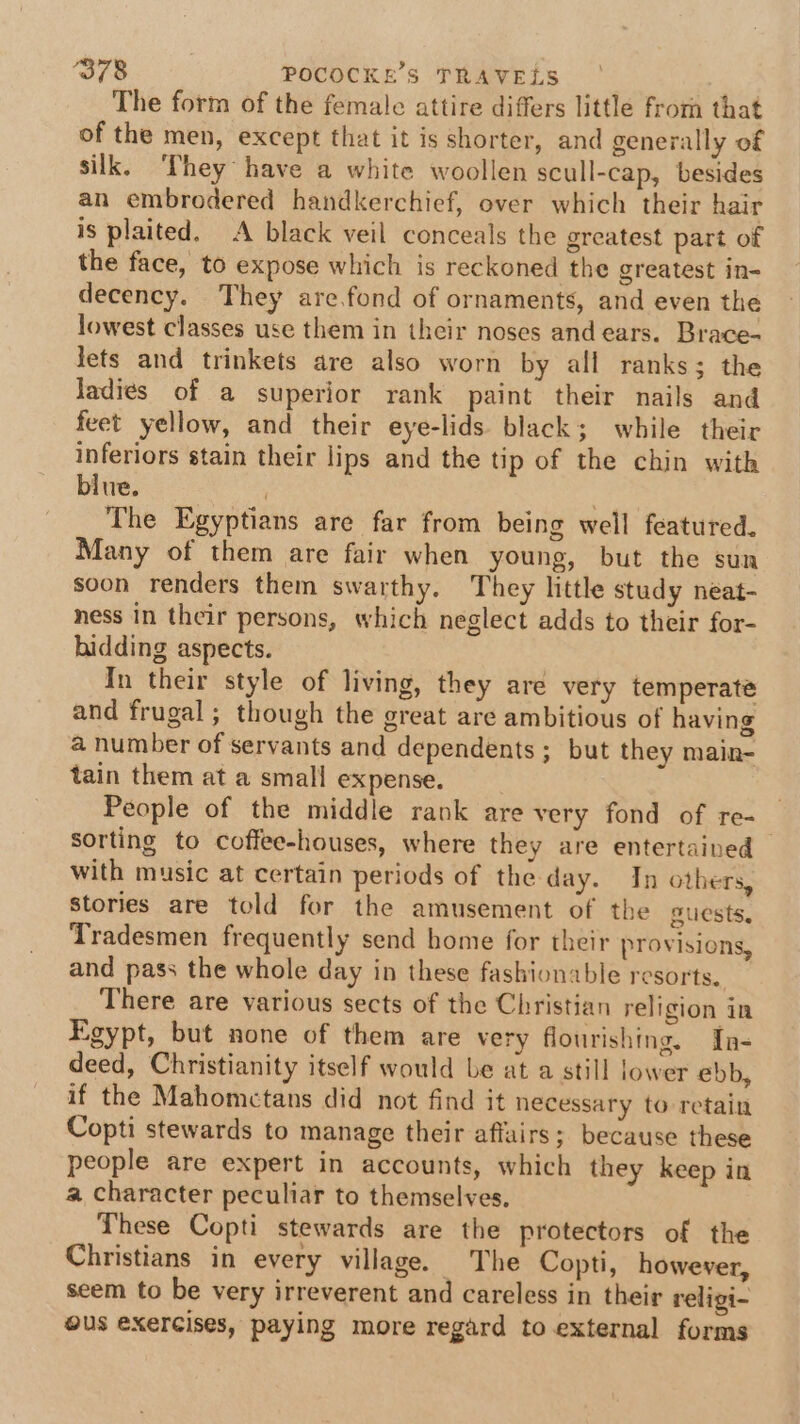 The form of the female attire differs little from that of the men, except that it is shorter, and generally of silk. ‘They have a white woollen scull-cap, besides an embrodered handkerchief, over which their hair is plaited. A black veil conceals the greatest part of the face, to expose which is reckoned the greatest in- decency. They are.fond of ornaments, and even the lowest classes use them in their noses and ears. Brace- jets and trinkets are also worn by all ranks; the ladies of a superior rank paint their nails and feet yellow, and their eye-lids black; while their inferiors stain their lips and the tip of the chin with blue. | . The Egyptians are far from being well featured, Many of them are fair when young, but the sun soon renders them swarthy. They little study neat- ness in their persons, which neglect adds to their for- hidding aspects. In their style of living, they are very temperate and frugal; though the great are ambitious of having a number of servants and dependents ; but they main- tain them at a small expense. People of the middle rank are very fond of re- sorting to coffee-houses, where they are entertained with music at certain periods of the day. In others, Stories are told for the amusement of the guests, Tradesmen frequently send home for their provisions, and pass the whole day in these fashionable resorts. There are various sects of the Christian religion in Egypt, but none of them are very flourishing. In- deed, Christianity itself would be at a still lower ebb, if the Mahomctans did not find it necessary to retain Copti stewards to manage their affairs; because these people are expert in accounts, which they keep in a character peculiar to themselves. These Copti stewards are the protectors of the Christians in every village. The Copti, however, seem to be very irreverent and careless in their religi- ous exercises, paying more regard to external forms