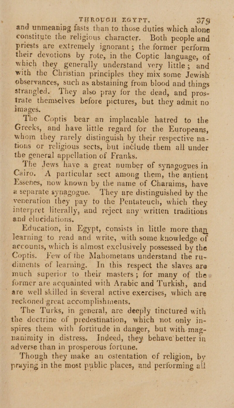 and unmeaning fasts than to those duties which alone constitute the religious character. Both people and’ priests are extremely ignorant; the former perform their devotions by rote, in the Coptic language, of which they generally understand very little; and with the Christian principles they mix some Jewish’ observances, such as abstaining from blood and things strangled. They also pray for the dead, and pros- trate themselves before pictures, but they admit no images. The Coptis bear an implacable hatred to the Greeks, and have little regard for the Europeans, whom they rarely distinguish by their respective na- tions or religious sects, but include them all under the general appellation of Franks. The Jews haye a great number of synagogues in Cairo. A particular sect among them, the antient Essenes, now known by the name of Charaims, have a separate synagogue. ‘They are distinguished by the veneration they pay to the Pentateuch, which they interpret literally, and reject any: written traditions and elucidations, 3 Education, in Egypt, consists in little more than learning to read and write, with some knowledge of accounts, which is almost exclusively possessed by the Coptis. Few of the Mahometans understand the ru- diments of learning. In this respect the slaves are much superior to their masters; for many of the former are acquainted with Arabic and Turkish, and are well skilled in several active exercises, which are reckoned great accomplishments, The Turks, in general, are deeply tinctured with the doctrine of predestination, which not only in- spires them with fortitude in danger, but with mag- nanimity in distress. Indeed, they behave’ better in adverse than in prosperous fortune. Though they make an ostentation of religion, by praying in the most public places, and performing al}