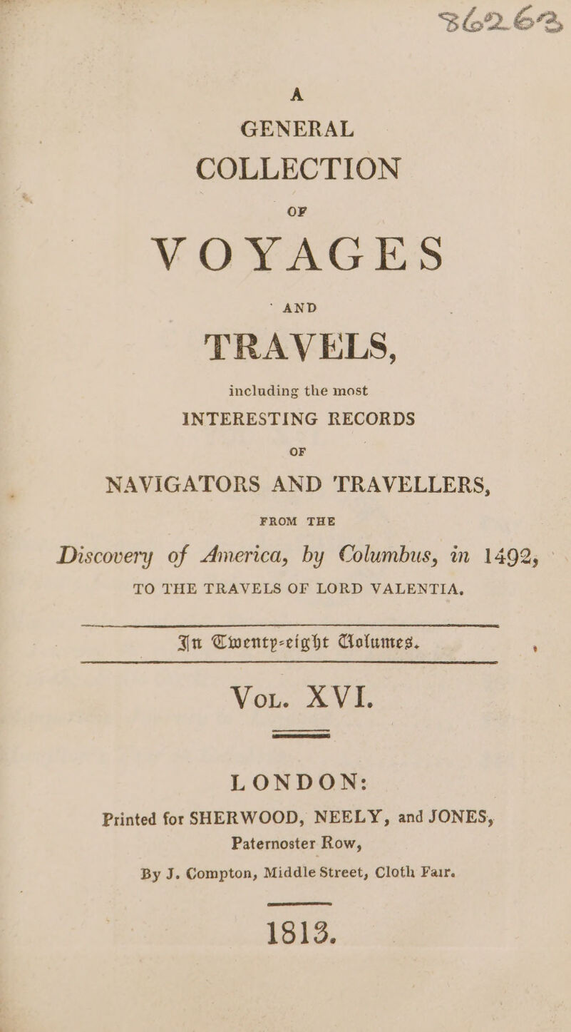 $6262 A GENERAL COLLECTION VOYAGES TRAVELS, including the most INTERESTING RECORDS OF . NAVIGATORS AND TRAVELLERS, FROM THE Discovery of America, by Columbus, in 1492, - TO THE TRAVELS OF LORD VALENTIA, An Cwentyp-eight Columes. , Vou. XVE eee LONDON: Printed for SHERWOOD, NEELY, and JONES, Paternoster Row, By J. Compton, Middle Street, Cloth Fair. EET 1813.