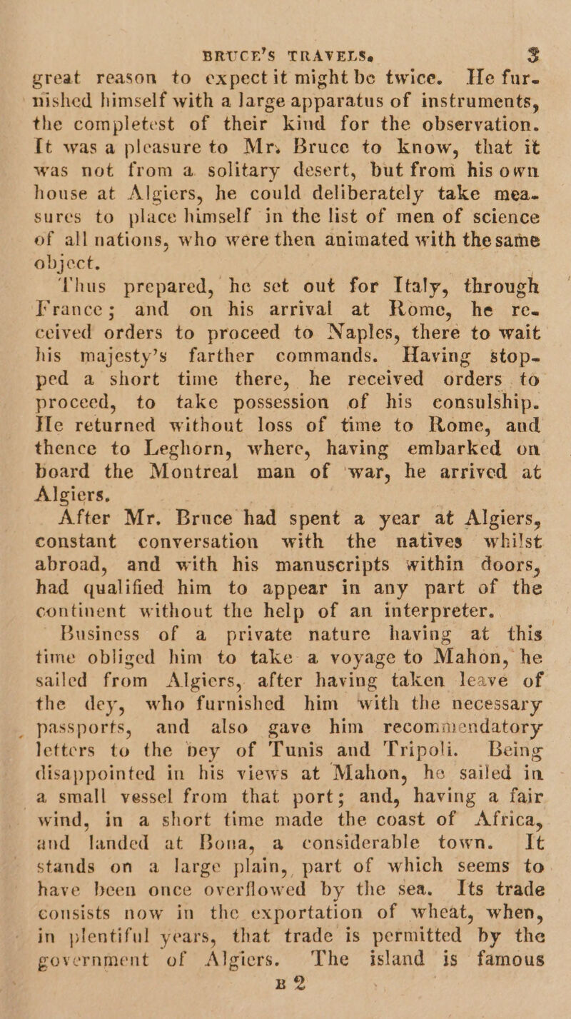 great reason to expectit might be twice. He fur. nished himself with a large apparatus of instruments, the completest of their kind for the observation. It was a pleasure to Mr. Bruce to know, that it was not from a solitary desert, but from his own house at Algiers, he could deliberately take mea. sures to place himself in the list of men of science of all nations, who were then animated with thesame object. | Thus prepared, he set out for Italy, through France; and on his arrival at Rome, he re. ceived orders to proceed to Naples, there to wait his majesty’s farther commands. Having stop. ped a short time there, he received orders to proceed, to take possession of his consulship. He returned without loss of time to Rome, and thence to Leghorn, where, having embarked on board the Montreal man of ‘war, he arrived at Algiers. After Mr. Bruce had spent a year at Algiers, constant conversation with the natives whilst abroad, and with his manuscripts within doors, had qualified him to appear in any part of the continent without the help of an interpreter. Business of a private nature having at this time obliged him to take a voyage to Mahon, he sailed from Algiers, after having taken leave of the dey, who furnished him ‘with the necessary _ passports, and also gave him recommendatory letters to the bey of Tunis and Tripoli. Being disappointed in his views at Mahon, he sailed in a small vessel from that ports; and, having a fair wind, in a short time made the coast of Africa, and landed at Bona, a considerable town. = It stands on a large plain, part of which seems to have been once overflowed by the sea. Its trade consists now in the exportation of wheat, when, in plentiful years, that trade is permitted by the government of Algiers. The island is famous B2 |